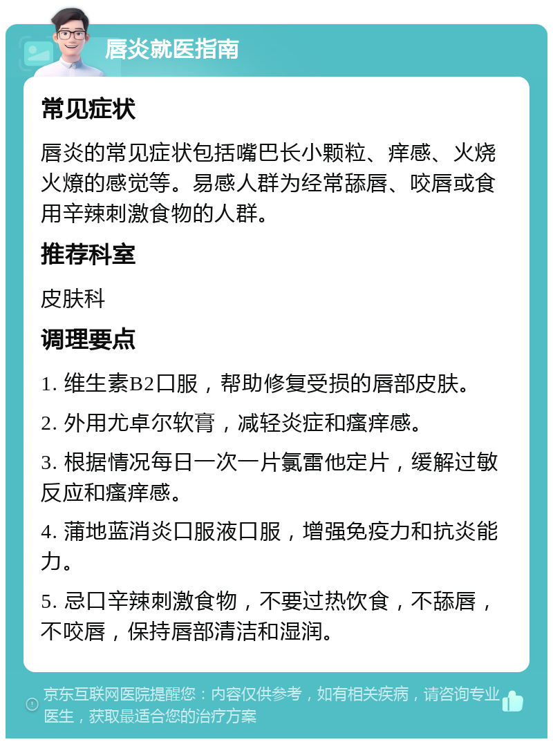 唇炎就医指南 常见症状 唇炎的常见症状包括嘴巴长小颗粒、痒感、火烧火燎的感觉等。易感人群为经常舔唇、咬唇或食用辛辣刺激食物的人群。 推荐科室 皮肤科 调理要点 1. 维生素B2口服，帮助修复受损的唇部皮肤。 2. 外用尤卓尔软膏，减轻炎症和瘙痒感。 3. 根据情况每日一次一片氯雷他定片，缓解过敏反应和瘙痒感。 4. 蒲地蓝消炎口服液口服，增强免疫力和抗炎能力。 5. 忌口辛辣刺激食物，不要过热饮食，不舔唇，不咬唇，保持唇部清洁和湿润。