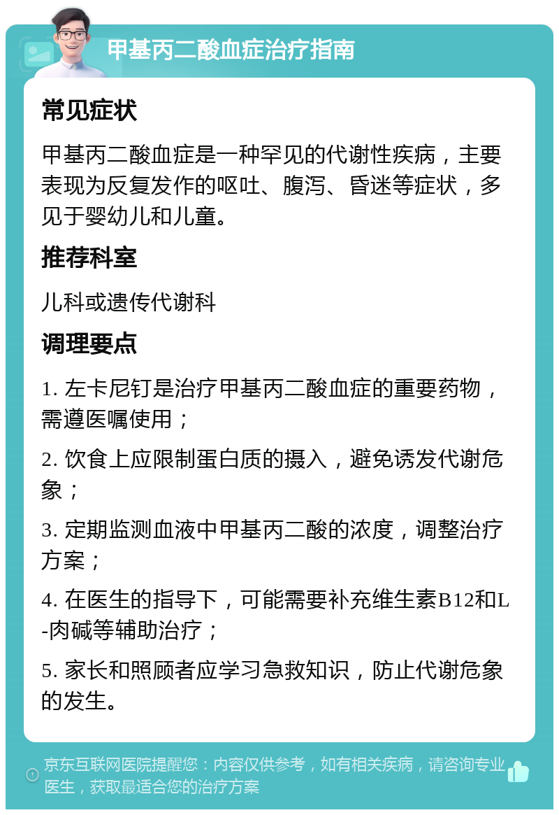 甲基丙二酸血症治疗指南 常见症状 甲基丙二酸血症是一种罕见的代谢性疾病，主要表现为反复发作的呕吐、腹泻、昏迷等症状，多见于婴幼儿和儿童。 推荐科室 儿科或遗传代谢科 调理要点 1. 左卡尼钉是治疗甲基丙二酸血症的重要药物，需遵医嘱使用； 2. 饮食上应限制蛋白质的摄入，避免诱发代谢危象； 3. 定期监测血液中甲基丙二酸的浓度，调整治疗方案； 4. 在医生的指导下，可能需要补充维生素B12和L-肉碱等辅助治疗； 5. 家长和照顾者应学习急救知识，防止代谢危象的发生。