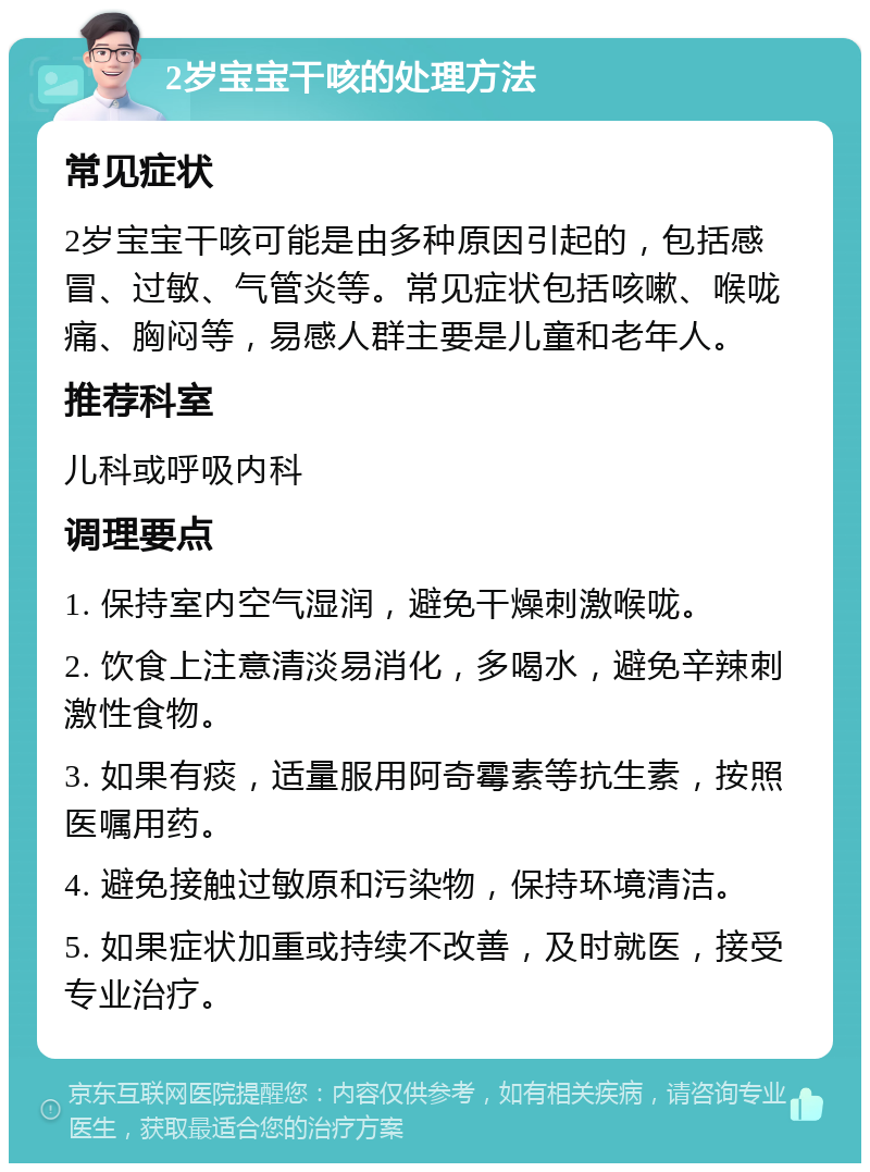 2岁宝宝干咳的处理方法 常见症状 2岁宝宝干咳可能是由多种原因引起的，包括感冒、过敏、气管炎等。常见症状包括咳嗽、喉咙痛、胸闷等，易感人群主要是儿童和老年人。 推荐科室 儿科或呼吸内科 调理要点 1. 保持室内空气湿润，避免干燥刺激喉咙。 2. 饮食上注意清淡易消化，多喝水，避免辛辣刺激性食物。 3. 如果有痰，适量服用阿奇霉素等抗生素，按照医嘱用药。 4. 避免接触过敏原和污染物，保持环境清洁。 5. 如果症状加重或持续不改善，及时就医，接受专业治疗。