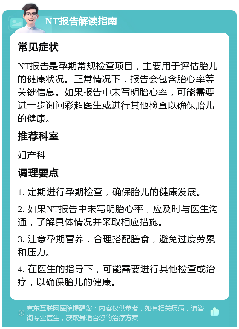 NT报告解读指南 常见症状 NT报告是孕期常规检查项目，主要用于评估胎儿的健康状况。正常情况下，报告会包含胎心率等关键信息。如果报告中未写明胎心率，可能需要进一步询问彩超医生或进行其他检查以确保胎儿的健康。 推荐科室 妇产科 调理要点 1. 定期进行孕期检查，确保胎儿的健康发展。 2. 如果NT报告中未写明胎心率，应及时与医生沟通，了解具体情况并采取相应措施。 3. 注意孕期营养，合理搭配膳食，避免过度劳累和压力。 4. 在医生的指导下，可能需要进行其他检查或治疗，以确保胎儿的健康。