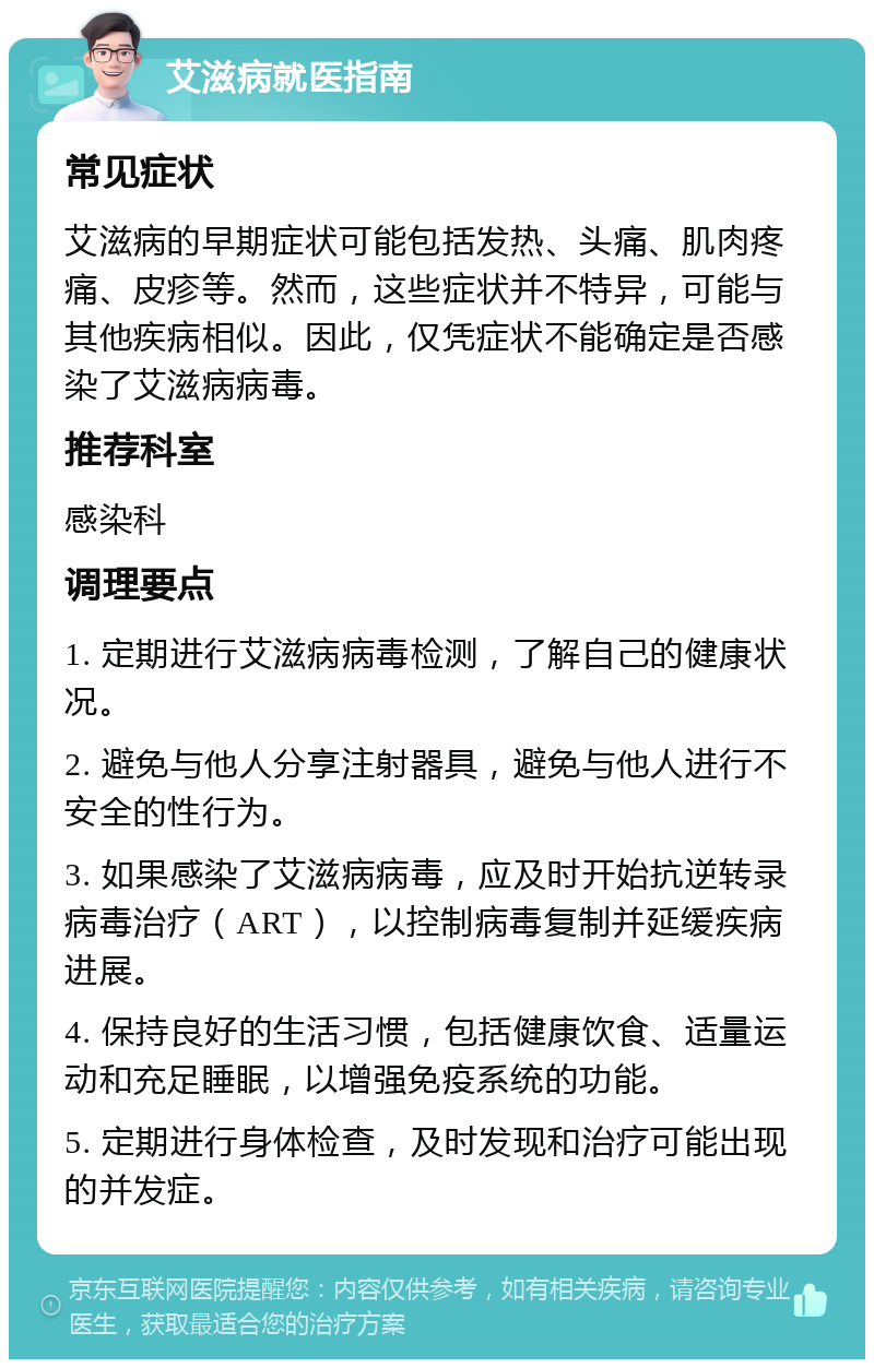 艾滋病就医指南 常见症状 艾滋病的早期症状可能包括发热、头痛、肌肉疼痛、皮疹等。然而，这些症状并不特异，可能与其他疾病相似。因此，仅凭症状不能确定是否感染了艾滋病病毒。 推荐科室 感染科 调理要点 1. 定期进行艾滋病病毒检测，了解自己的健康状况。 2. 避免与他人分享注射器具，避免与他人进行不安全的性行为。 3. 如果感染了艾滋病病毒，应及时开始抗逆转录病毒治疗（ART），以控制病毒复制并延缓疾病进展。 4. 保持良好的生活习惯，包括健康饮食、适量运动和充足睡眠，以增强免疫系统的功能。 5. 定期进行身体检查，及时发现和治疗可能出现的并发症。