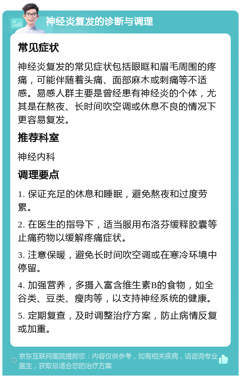 神经炎复发的诊断与调理 常见症状 神经炎复发的常见症状包括眼眶和眉毛周围的疼痛，可能伴随着头痛、面部麻木或刺痛等不适感。易感人群主要是曾经患有神经炎的个体，尤其是在熬夜、长时间吹空调或休息不良的情况下更容易复发。 推荐科室 神经内科 调理要点 1. 保证充足的休息和睡眠，避免熬夜和过度劳累。 2. 在医生的指导下，适当服用布洛芬缓释胶囊等止痛药物以缓解疼痛症状。 3. 注意保暖，避免长时间吹空调或在寒冷环境中停留。 4. 加强营养，多摄入富含维生素B的食物，如全谷类、豆类、瘦肉等，以支持神经系统的健康。 5. 定期复查，及时调整治疗方案，防止病情反复或加重。