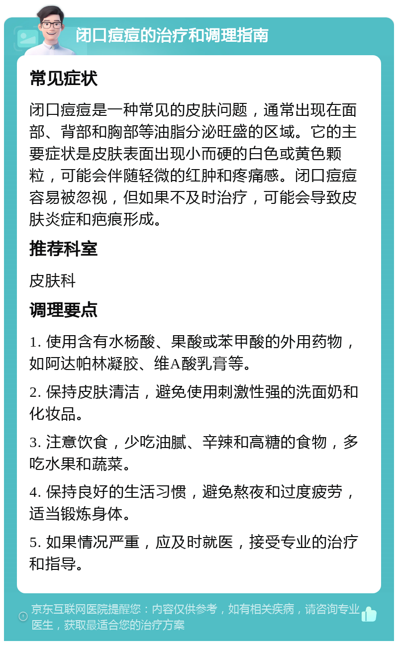 闭口痘痘的治疗和调理指南 常见症状 闭口痘痘是一种常见的皮肤问题，通常出现在面部、背部和胸部等油脂分泌旺盛的区域。它的主要症状是皮肤表面出现小而硬的白色或黄色颗粒，可能会伴随轻微的红肿和疼痛感。闭口痘痘容易被忽视，但如果不及时治疗，可能会导致皮肤炎症和疤痕形成。 推荐科室 皮肤科 调理要点 1. 使用含有水杨酸、果酸或苯甲酸的外用药物，如阿达帕林凝胶、维A酸乳膏等。 2. 保持皮肤清洁，避免使用刺激性强的洗面奶和化妆品。 3. 注意饮食，少吃油腻、辛辣和高糖的食物，多吃水果和蔬菜。 4. 保持良好的生活习惯，避免熬夜和过度疲劳，适当锻炼身体。 5. 如果情况严重，应及时就医，接受专业的治疗和指导。