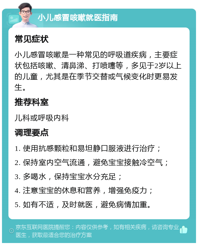 小儿感冒咳嗽就医指南 常见症状 小儿感冒咳嗽是一种常见的呼吸道疾病，主要症状包括咳嗽、清鼻涕、打喷嚏等，多见于2岁以上的儿童，尤其是在季节交替或气候变化时更易发生。 推荐科室 儿科或呼吸内科 调理要点 1. 使用抗感颗粒和易坦静口服液进行治疗； 2. 保持室内空气流通，避免宝宝接触冷空气； 3. 多喝水，保持宝宝水分充足； 4. 注意宝宝的休息和营养，增强免疫力； 5. 如有不适，及时就医，避免病情加重。