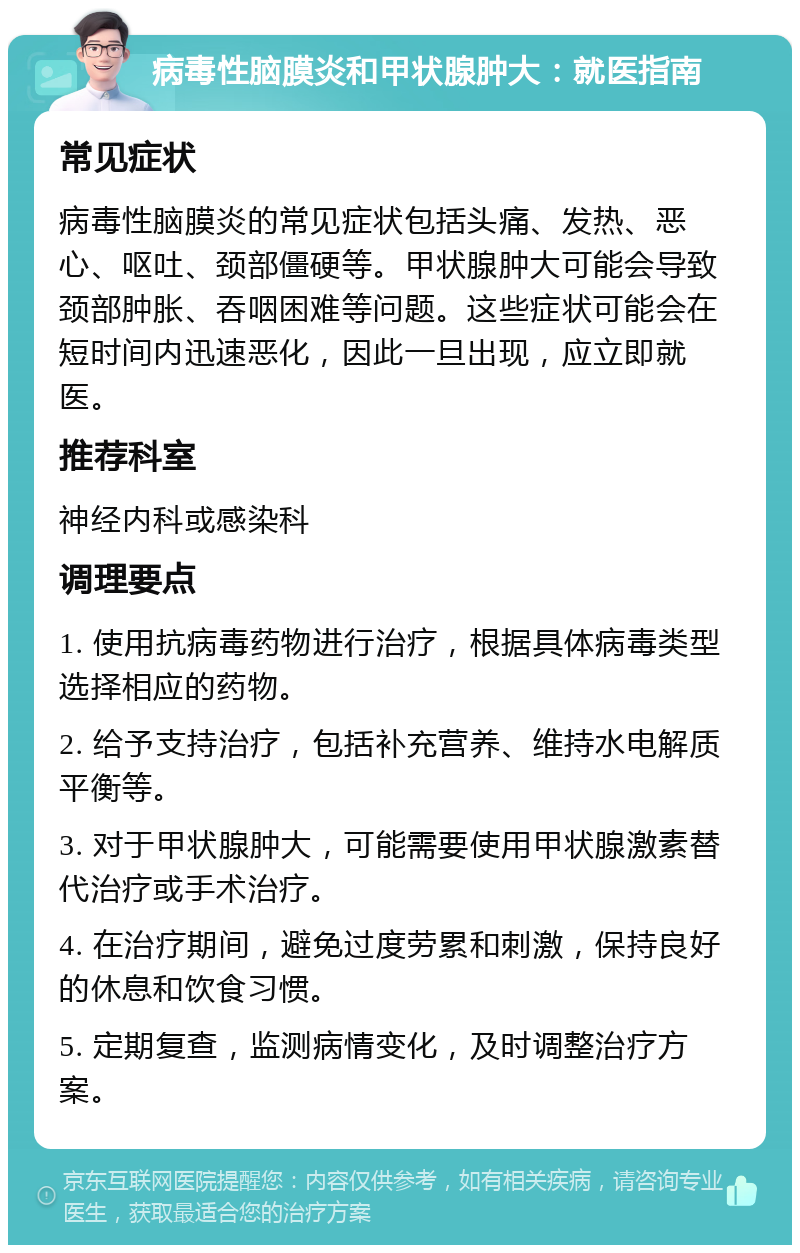 病毒性脑膜炎和甲状腺肿大：就医指南 常见症状 病毒性脑膜炎的常见症状包括头痛、发热、恶心、呕吐、颈部僵硬等。甲状腺肿大可能会导致颈部肿胀、吞咽困难等问题。这些症状可能会在短时间内迅速恶化，因此一旦出现，应立即就医。 推荐科室 神经内科或感染科 调理要点 1. 使用抗病毒药物进行治疗，根据具体病毒类型选择相应的药物。 2. 给予支持治疗，包括补充营养、维持水电解质平衡等。 3. 对于甲状腺肿大，可能需要使用甲状腺激素替代治疗或手术治疗。 4. 在治疗期间，避免过度劳累和刺激，保持良好的休息和饮食习惯。 5. 定期复查，监测病情变化，及时调整治疗方案。