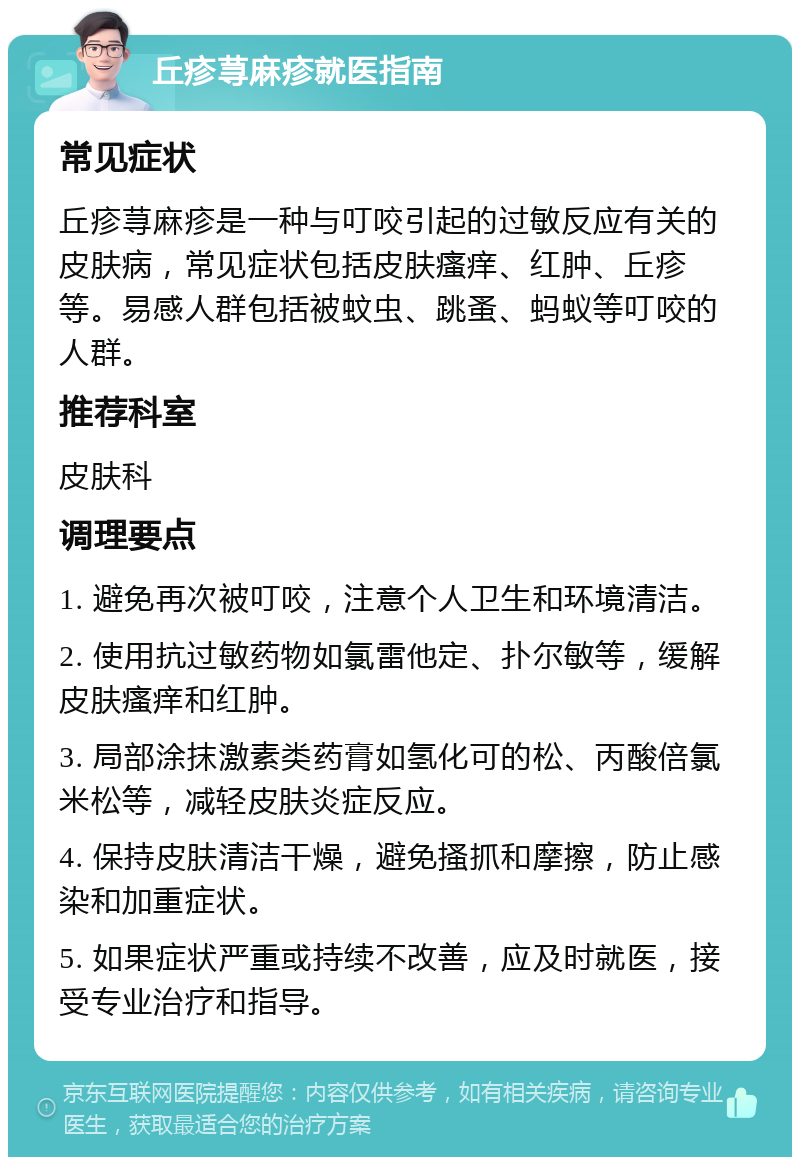 丘疹荨麻疹就医指南 常见症状 丘疹荨麻疹是一种与叮咬引起的过敏反应有关的皮肤病，常见症状包括皮肤瘙痒、红肿、丘疹等。易感人群包括被蚊虫、跳蚤、蚂蚁等叮咬的人群。 推荐科室 皮肤科 调理要点 1. 避免再次被叮咬，注意个人卫生和环境清洁。 2. 使用抗过敏药物如氯雷他定、扑尔敏等，缓解皮肤瘙痒和红肿。 3. 局部涂抹激素类药膏如氢化可的松、丙酸倍氯米松等，减轻皮肤炎症反应。 4. 保持皮肤清洁干燥，避免搔抓和摩擦，防止感染和加重症状。 5. 如果症状严重或持续不改善，应及时就医，接受专业治疗和指导。