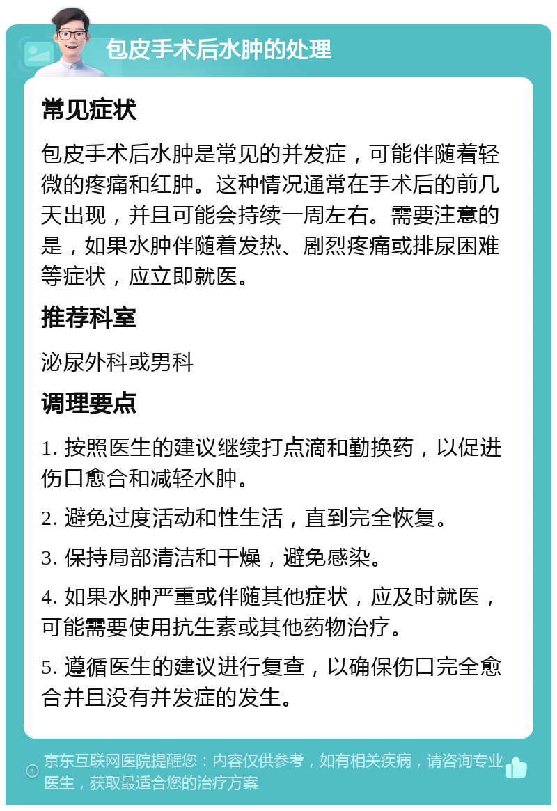 包皮手术后水肿的处理 常见症状 包皮手术后水肿是常见的并发症，可能伴随着轻微的疼痛和红肿。这种情况通常在手术后的前几天出现，并且可能会持续一周左右。需要注意的是，如果水肿伴随着发热、剧烈疼痛或排尿困难等症状，应立即就医。 推荐科室 泌尿外科或男科 调理要点 1. 按照医生的建议继续打点滴和勤换药，以促进伤口愈合和减轻水肿。 2. 避免过度活动和性生活，直到完全恢复。 3. 保持局部清洁和干燥，避免感染。 4. 如果水肿严重或伴随其他症状，应及时就医，可能需要使用抗生素或其他药物治疗。 5. 遵循医生的建议进行复查，以确保伤口完全愈合并且没有并发症的发生。