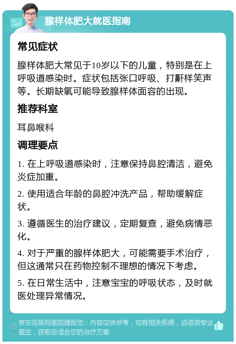 腺样体肥大就医指南 常见症状 腺样体肥大常见于10岁以下的儿童，特别是在上呼吸道感染时。症状包括张口呼吸、打鼾样笑声等。长期缺氧可能导致腺样体面容的出现。 推荐科室 耳鼻喉科 调理要点 1. 在上呼吸道感染时，注意保持鼻腔清洁，避免炎症加重。 2. 使用适合年龄的鼻腔冲洗产品，帮助缓解症状。 3. 遵循医生的治疗建议，定期复查，避免病情恶化。 4. 对于严重的腺样体肥大，可能需要手术治疗，但这通常只在药物控制不理想的情况下考虑。 5. 在日常生活中，注意宝宝的呼吸状态，及时就医处理异常情况。