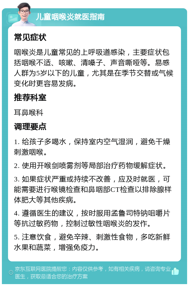 儿童咽喉炎就医指南 常见症状 咽喉炎是儿童常见的上呼吸道感染，主要症状包括咽喉不适、咳嗽、清嗓子、声音嘶哑等。易感人群为5岁以下的儿童，尤其是在季节交替或气候变化时更容易发病。 推荐科室 耳鼻喉科 调理要点 1. 给孩子多喝水，保持室内空气湿润，避免干燥刺激咽喉。 2. 使用开喉剑喷雾剂等局部治疗药物缓解症状。 3. 如果症状严重或持续不改善，应及时就医，可能需要进行喉镜检查和鼻咽部CT检查以排除腺样体肥大等其他疾病。 4. 遵循医生的建议，按时服用孟鲁司特钠咀嚼片等抗过敏药物，控制过敏性咽喉炎的发作。 5. 注意饮食，避免辛辣、刺激性食物，多吃新鲜水果和蔬菜，增强免疫力。