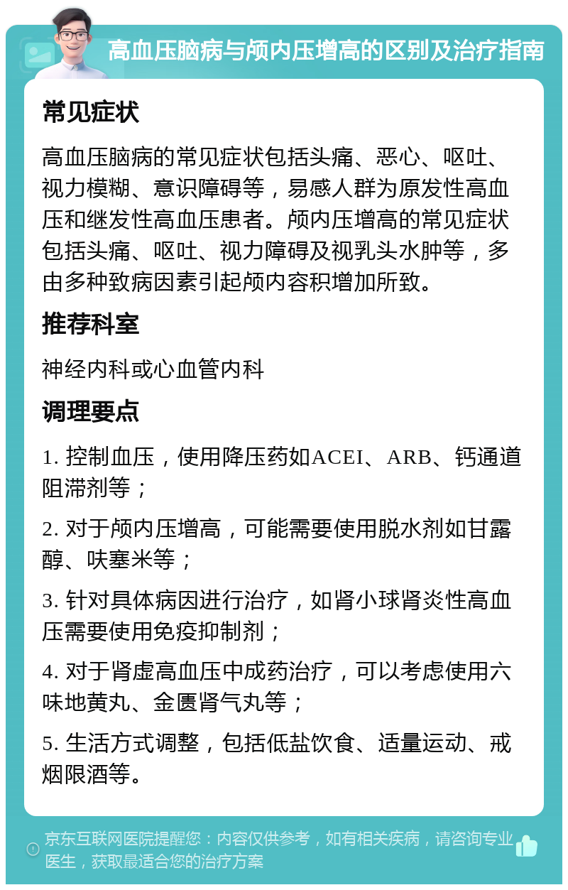 高血压脑病与颅内压增高的区别及治疗指南 常见症状 高血压脑病的常见症状包括头痛、恶心、呕吐、视力模糊、意识障碍等，易感人群为原发性高血压和继发性高血压患者。颅内压增高的常见症状包括头痛、呕吐、视力障碍及视乳头水肿等，多由多种致病因素引起颅内容积增加所致。 推荐科室 神经内科或心血管内科 调理要点 1. 控制血压，使用降压药如ACEI、ARB、钙通道阻滞剂等； 2. 对于颅内压增高，可能需要使用脱水剂如甘露醇、呋塞米等； 3. 针对具体病因进行治疗，如肾小球肾炎性高血压需要使用免疫抑制剂； 4. 对于肾虚高血压中成药治疗，可以考虑使用六味地黄丸、金匮肾气丸等； 5. 生活方式调整，包括低盐饮食、适量运动、戒烟限酒等。