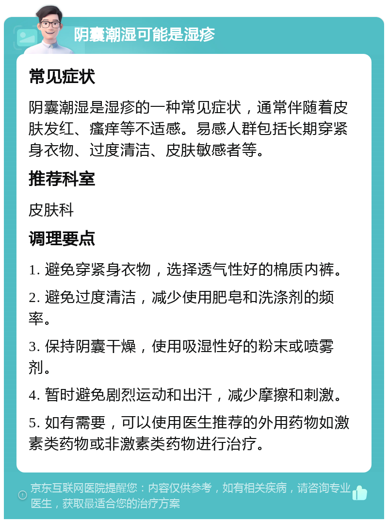 阴囊潮湿可能是湿疹 常见症状 阴囊潮湿是湿疹的一种常见症状，通常伴随着皮肤发红、瘙痒等不适感。易感人群包括长期穿紧身衣物、过度清洁、皮肤敏感者等。 推荐科室 皮肤科 调理要点 1. 避免穿紧身衣物，选择透气性好的棉质内裤。 2. 避免过度清洁，减少使用肥皂和洗涤剂的频率。 3. 保持阴囊干燥，使用吸湿性好的粉末或喷雾剂。 4. 暂时避免剧烈运动和出汗，减少摩擦和刺激。 5. 如有需要，可以使用医生推荐的外用药物如激素类药物或非激素类药物进行治疗。