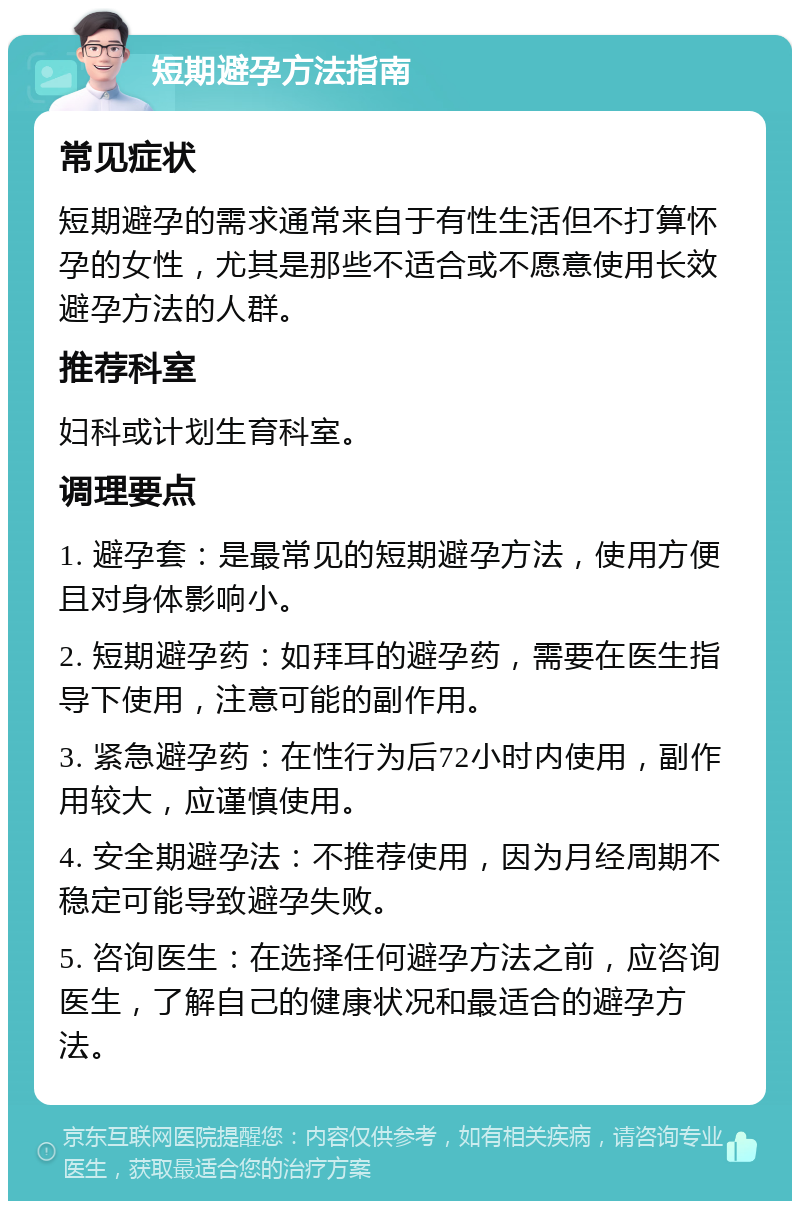 短期避孕方法指南 常见症状 短期避孕的需求通常来自于有性生活但不打算怀孕的女性，尤其是那些不适合或不愿意使用长效避孕方法的人群。 推荐科室 妇科或计划生育科室。 调理要点 1. 避孕套：是最常见的短期避孕方法，使用方便且对身体影响小。 2. 短期避孕药：如拜耳的避孕药，需要在医生指导下使用，注意可能的副作用。 3. 紧急避孕药：在性行为后72小时内使用，副作用较大，应谨慎使用。 4. 安全期避孕法：不推荐使用，因为月经周期不稳定可能导致避孕失败。 5. 咨询医生：在选择任何避孕方法之前，应咨询医生，了解自己的健康状况和最适合的避孕方法。