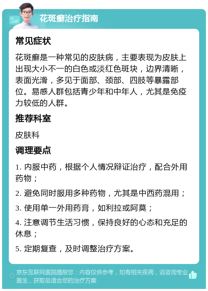 花斑癣治疗指南 常见症状 花斑癣是一种常见的皮肤病，主要表现为皮肤上出现大小不一的白色或淡红色斑块，边界清晰，表面光滑，多见于面部、颈部、四肢等暴露部位。易感人群包括青少年和中年人，尤其是免疫力较低的人群。 推荐科室 皮肤科 调理要点 1. 内服中药，根据个人情况辩证治疗，配合外用药物； 2. 避免同时服用多种药物，尤其是中西药混用； 3. 使用单一外用药膏，如利拉或阿莫； 4. 注意调节生活习惯，保持良好的心态和充足的休息； 5. 定期复查，及时调整治疗方案。