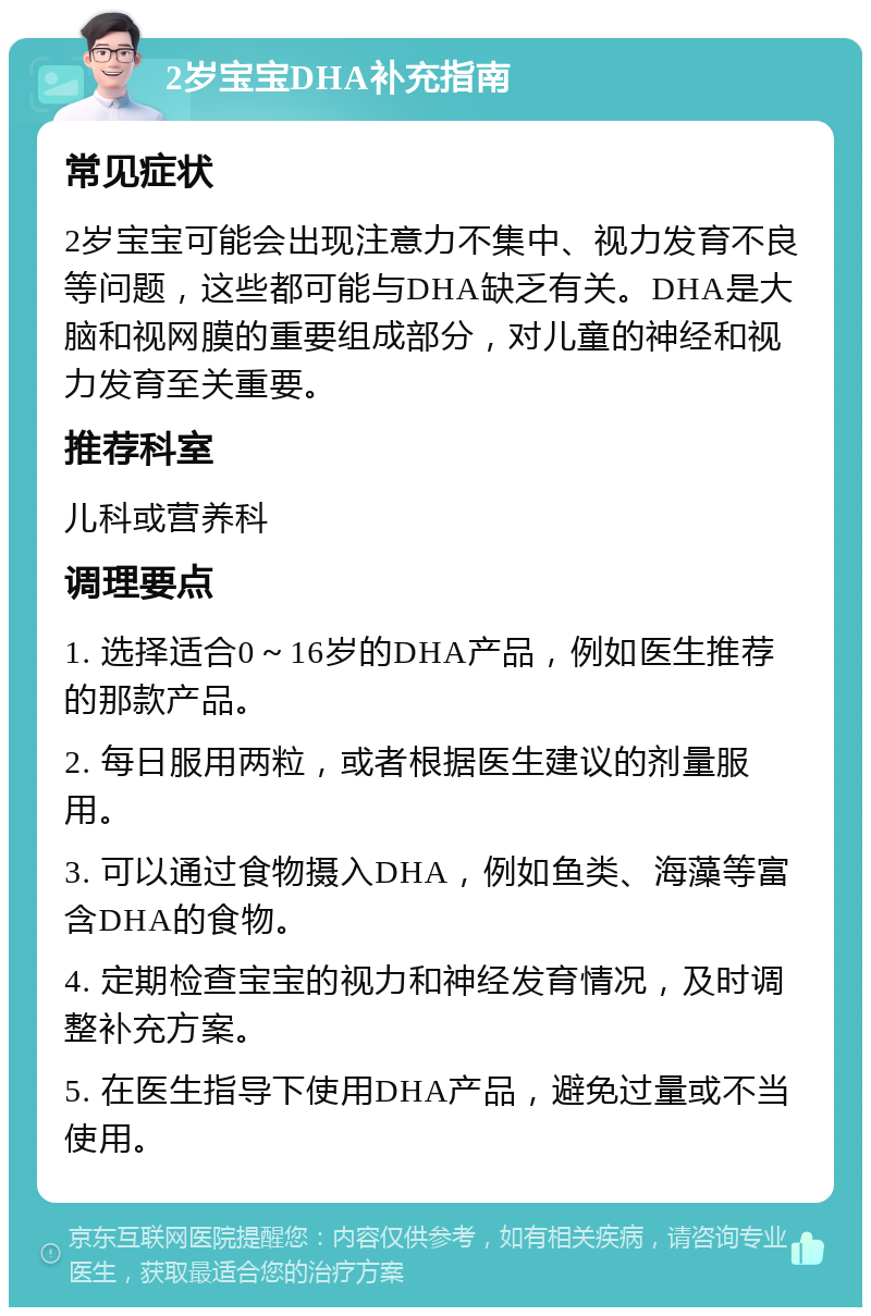 2岁宝宝DHA补充指南 常见症状 2岁宝宝可能会出现注意力不集中、视力发育不良等问题，这些都可能与DHA缺乏有关。DHA是大脑和视网膜的重要组成部分，对儿童的神经和视力发育至关重要。 推荐科室 儿科或营养科 调理要点 1. 选择适合0～16岁的DHA产品，例如医生推荐的那款产品。 2. 每日服用两粒，或者根据医生建议的剂量服用。 3. 可以通过食物摄入DHA，例如鱼类、海藻等富含DHA的食物。 4. 定期检查宝宝的视力和神经发育情况，及时调整补充方案。 5. 在医生指导下使用DHA产品，避免过量或不当使用。