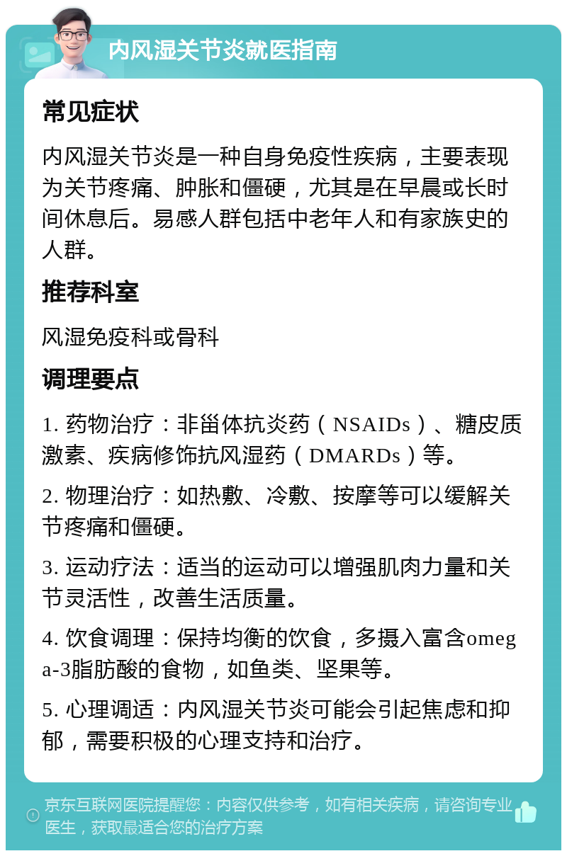 内风湿关节炎就医指南 常见症状 内风湿关节炎是一种自身免疫性疾病，主要表现为关节疼痛、肿胀和僵硬，尤其是在早晨或长时间休息后。易感人群包括中老年人和有家族史的人群。 推荐科室 风湿免疫科或骨科 调理要点 1. 药物治疗：非甾体抗炎药（NSAIDs）、糖皮质激素、疾病修饰抗风湿药（DMARDs）等。 2. 物理治疗：如热敷、冷敷、按摩等可以缓解关节疼痛和僵硬。 3. 运动疗法：适当的运动可以增强肌肉力量和关节灵活性，改善生活质量。 4. 饮食调理：保持均衡的饮食，多摄入富含omega-3脂肪酸的食物，如鱼类、坚果等。 5. 心理调适：内风湿关节炎可能会引起焦虑和抑郁，需要积极的心理支持和治疗。