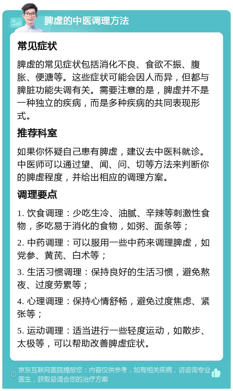 脾虚的中医调理方法 常见症状 脾虚的常见症状包括消化不良、食欲不振、腹胀、便溏等。这些症状可能会因人而异，但都与脾脏功能失调有关。需要注意的是，脾虚并不是一种独立的疾病，而是多种疾病的共同表现形式。 推荐科室 如果你怀疑自己患有脾虚，建议去中医科就诊。中医师可以通过望、闻、问、切等方法来判断你的脾虚程度，并给出相应的调理方案。 调理要点 1. 饮食调理：少吃生冷、油腻、辛辣等刺激性食物，多吃易于消化的食物，如粥、面条等； 2. 中药调理：可以服用一些中药来调理脾虚，如党参、黄芪、白术等； 3. 生活习惯调理：保持良好的生活习惯，避免熬夜、过度劳累等； 4. 心理调理：保持心情舒畅，避免过度焦虑、紧张等； 5. 运动调理：适当进行一些轻度运动，如散步、太极等，可以帮助改善脾虚症状。