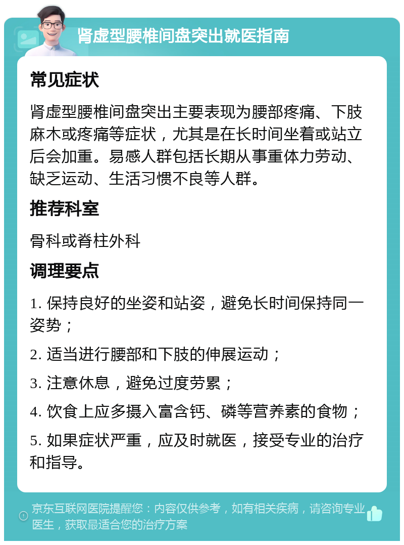 肾虚型腰椎间盘突出就医指南 常见症状 肾虚型腰椎间盘突出主要表现为腰部疼痛、下肢麻木或疼痛等症状，尤其是在长时间坐着或站立后会加重。易感人群包括长期从事重体力劳动、缺乏运动、生活习惯不良等人群。 推荐科室 骨科或脊柱外科 调理要点 1. 保持良好的坐姿和站姿，避免长时间保持同一姿势； 2. 适当进行腰部和下肢的伸展运动； 3. 注意休息，避免过度劳累； 4. 饮食上应多摄入富含钙、磷等营养素的食物； 5. 如果症状严重，应及时就医，接受专业的治疗和指导。