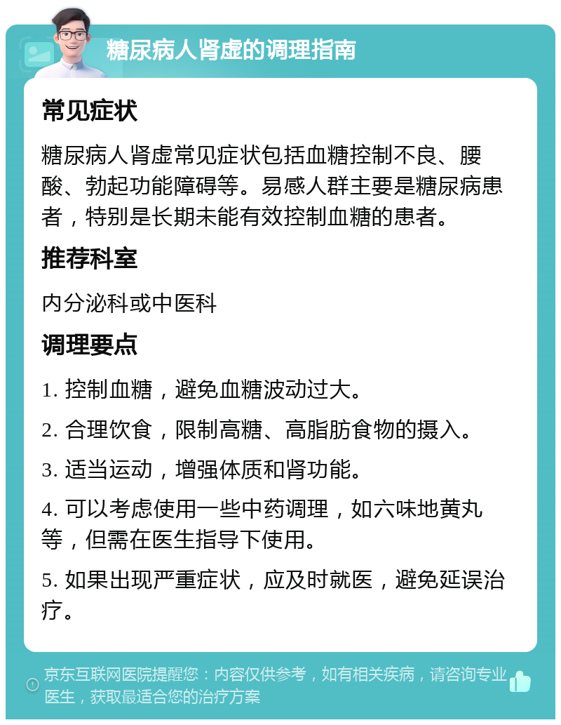 糖尿病人肾虚的调理指南 常见症状 糖尿病人肾虚常见症状包括血糖控制不良、腰酸、勃起功能障碍等。易感人群主要是糖尿病患者，特别是长期未能有效控制血糖的患者。 推荐科室 内分泌科或中医科 调理要点 1. 控制血糖，避免血糖波动过大。 2. 合理饮食，限制高糖、高脂肪食物的摄入。 3. 适当运动，增强体质和肾功能。 4. 可以考虑使用一些中药调理，如六味地黄丸等，但需在医生指导下使用。 5. 如果出现严重症状，应及时就医，避免延误治疗。