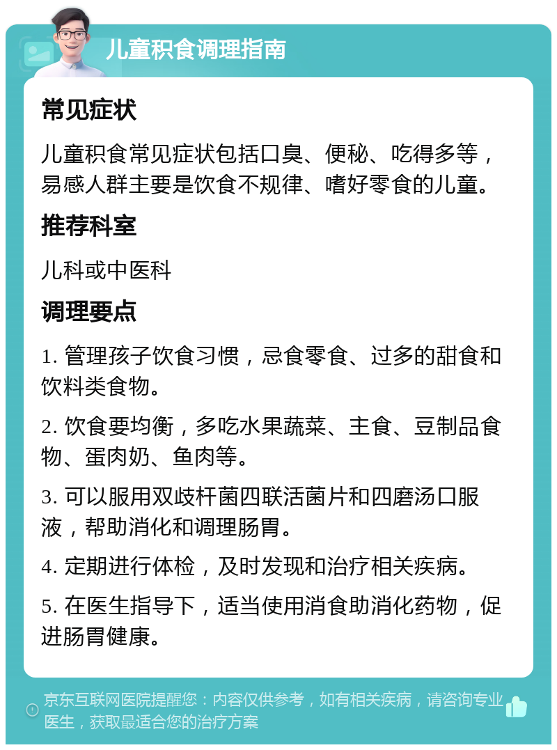 儿童积食调理指南 常见症状 儿童积食常见症状包括口臭、便秘、吃得多等，易感人群主要是饮食不规律、嗜好零食的儿童。 推荐科室 儿科或中医科 调理要点 1. 管理孩子饮食习惯，忌食零食、过多的甜食和饮料类食物。 2. 饮食要均衡，多吃水果蔬菜、主食、豆制品食物、蛋肉奶、鱼肉等。 3. 可以服用双歧杆菌四联活菌片和四磨汤口服液，帮助消化和调理肠胃。 4. 定期进行体检，及时发现和治疗相关疾病。 5. 在医生指导下，适当使用消食助消化药物，促进肠胃健康。