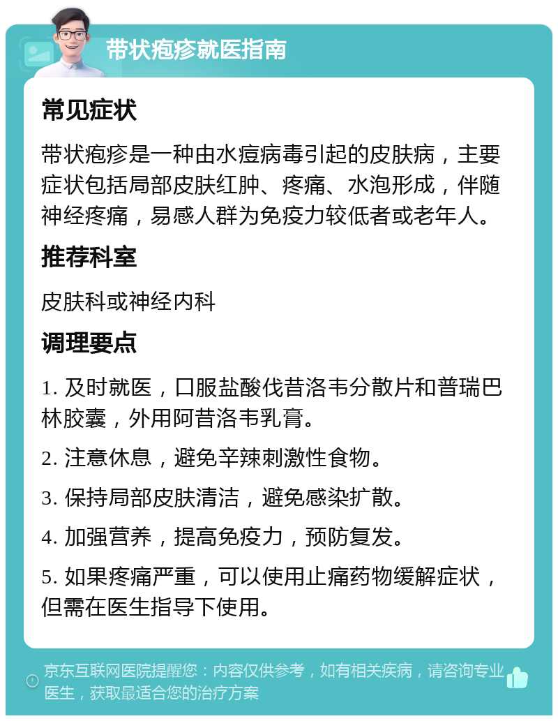 带状疱疹就医指南 常见症状 带状疱疹是一种由水痘病毒引起的皮肤病，主要症状包括局部皮肤红肿、疼痛、水泡形成，伴随神经疼痛，易感人群为免疫力较低者或老年人。 推荐科室 皮肤科或神经内科 调理要点 1. 及时就医，口服盐酸伐昔洛韦分散片和普瑞巴林胶囊，外用阿昔洛韦乳膏。 2. 注意休息，避免辛辣刺激性食物。 3. 保持局部皮肤清洁，避免感染扩散。 4. 加强营养，提高免疫力，预防复发。 5. 如果疼痛严重，可以使用止痛药物缓解症状，但需在医生指导下使用。