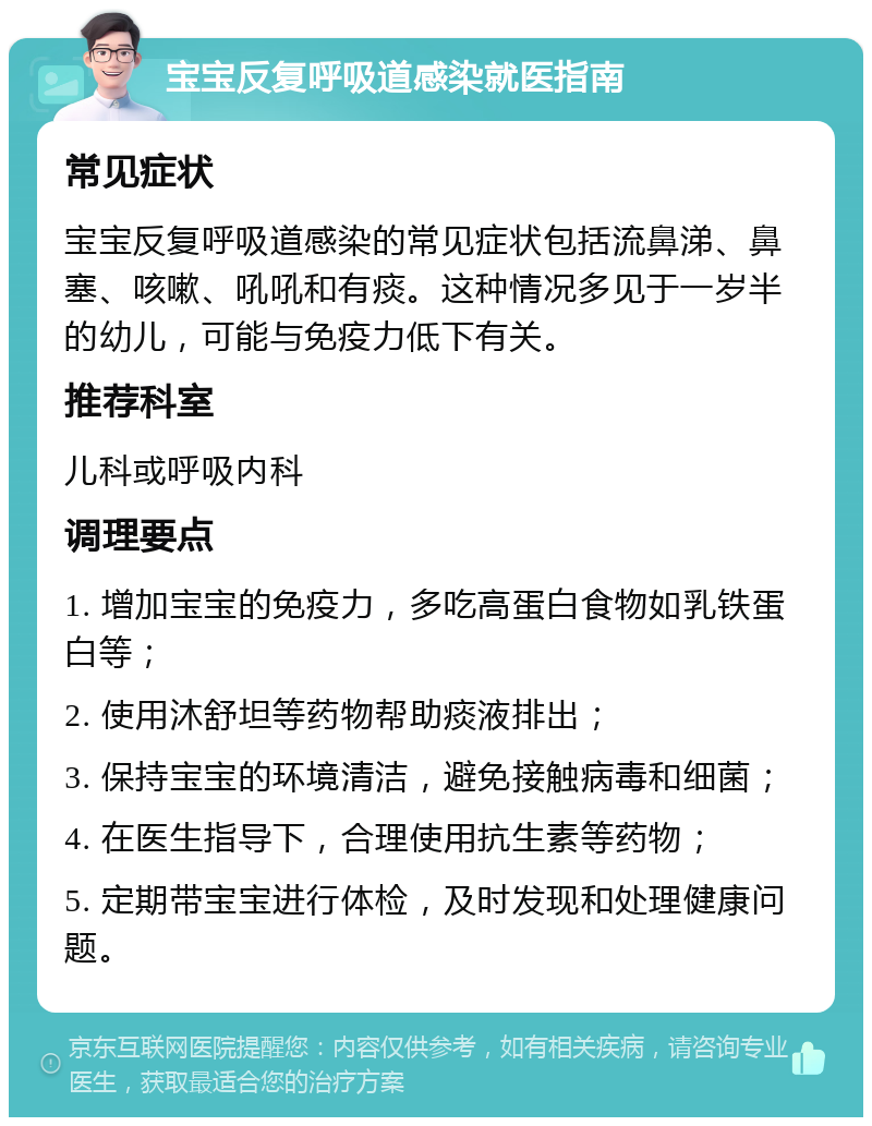 宝宝反复呼吸道感染就医指南 常见症状 宝宝反复呼吸道感染的常见症状包括流鼻涕、鼻塞、咳嗽、吼吼和有痰。这种情况多见于一岁半的幼儿，可能与免疫力低下有关。 推荐科室 儿科或呼吸内科 调理要点 1. 增加宝宝的免疫力，多吃高蛋白食物如乳铁蛋白等； 2. 使用沐舒坦等药物帮助痰液排出； 3. 保持宝宝的环境清洁，避免接触病毒和细菌； 4. 在医生指导下，合理使用抗生素等药物； 5. 定期带宝宝进行体检，及时发现和处理健康问题。