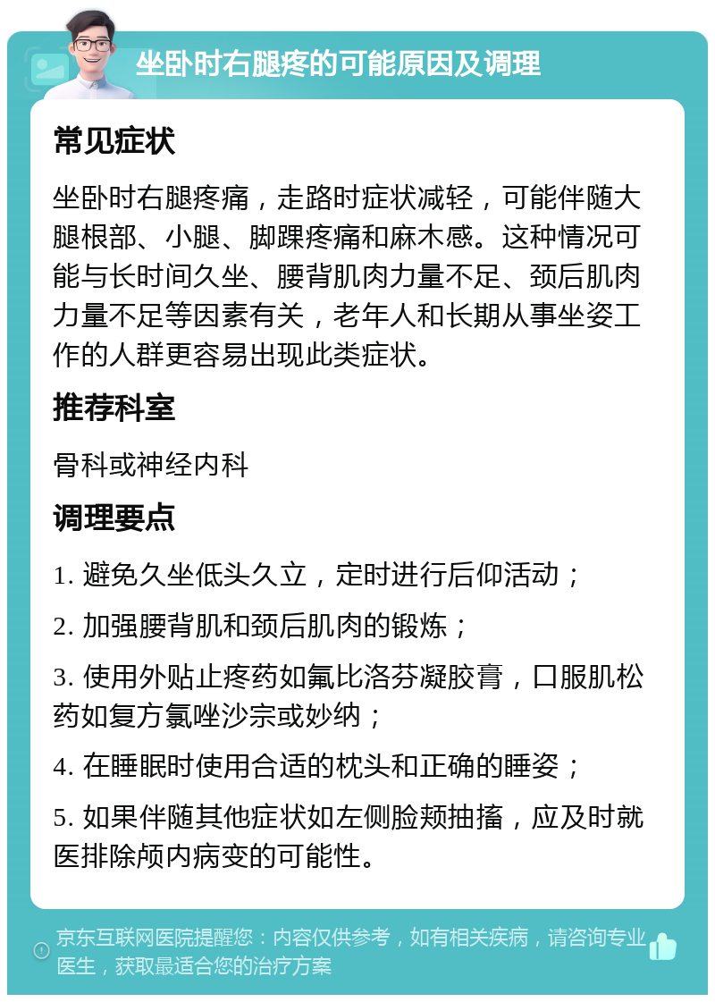 坐卧时右腿疼的可能原因及调理 常见症状 坐卧时右腿疼痛，走路时症状减轻，可能伴随大腿根部、小腿、脚踝疼痛和麻木感。这种情况可能与长时间久坐、腰背肌肉力量不足、颈后肌肉力量不足等因素有关，老年人和长期从事坐姿工作的人群更容易出现此类症状。 推荐科室 骨科或神经内科 调理要点 1. 避免久坐低头久立，定时进行后仰活动； 2. 加强腰背肌和颈后肌肉的锻炼； 3. 使用外贴止疼药如氟比洛芬凝胶膏，口服肌松药如复方氯唑沙宗或妙纳； 4. 在睡眠时使用合适的枕头和正确的睡姿； 5. 如果伴随其他症状如左侧脸颊抽搐，应及时就医排除颅内病变的可能性。