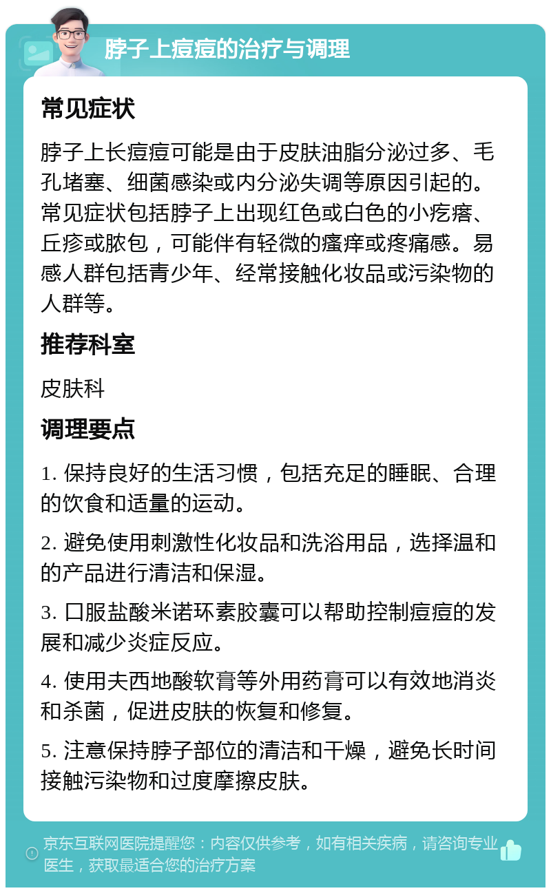 脖子上痘痘的治疗与调理 常见症状 脖子上长痘痘可能是由于皮肤油脂分泌过多、毛孔堵塞、细菌感染或内分泌失调等原因引起的。常见症状包括脖子上出现红色或白色的小疙瘩、丘疹或脓包，可能伴有轻微的瘙痒或疼痛感。易感人群包括青少年、经常接触化妆品或污染物的人群等。 推荐科室 皮肤科 调理要点 1. 保持良好的生活习惯，包括充足的睡眠、合理的饮食和适量的运动。 2. 避免使用刺激性化妆品和洗浴用品，选择温和的产品进行清洁和保湿。 3. 口服盐酸米诺环素胶囊可以帮助控制痘痘的发展和减少炎症反应。 4. 使用夫西地酸软膏等外用药膏可以有效地消炎和杀菌，促进皮肤的恢复和修复。 5. 注意保持脖子部位的清洁和干燥，避免长时间接触污染物和过度摩擦皮肤。