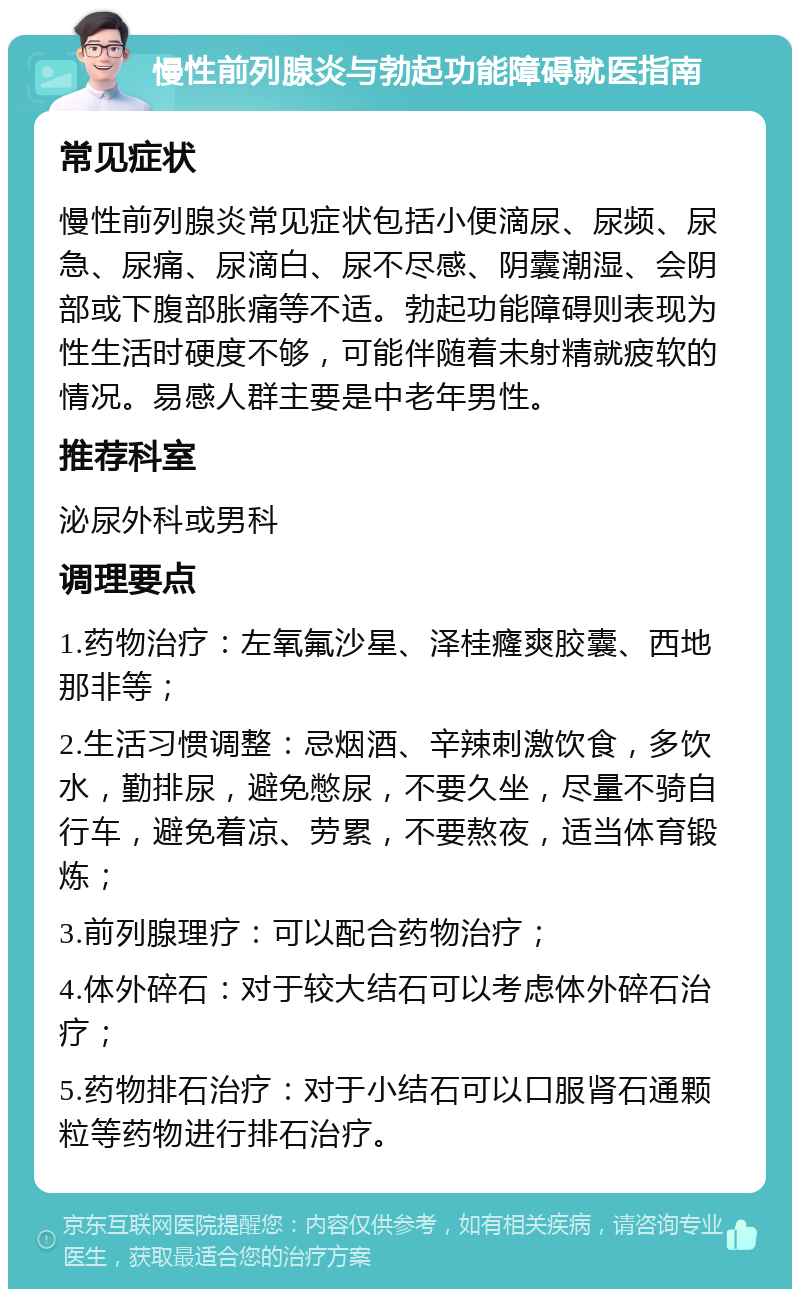 慢性前列腺炎与勃起功能障碍就医指南 常见症状 慢性前列腺炎常见症状包括小便滴尿、尿频、尿急、尿痛、尿滴白、尿不尽感、阴囊潮湿、会阴部或下腹部胀痛等不适。勃起功能障碍则表现为性生活时硬度不够，可能伴随着未射精就疲软的情况。易感人群主要是中老年男性。 推荐科室 泌尿外科或男科 调理要点 1.药物治疗：左氧氟沙星、泽桂癃爽胶囊、西地那非等； 2.生活习惯调整：忌烟酒、辛辣刺激饮食，多饮水，勤排尿，避免憋尿，不要久坐，尽量不骑自行车，避免着凉、劳累，不要熬夜，适当体育锻炼； 3.前列腺理疗：可以配合药物治疗； 4.体外碎石：对于较大结石可以考虑体外碎石治疗； 5.药物排石治疗：对于小结石可以口服肾石通颗粒等药物进行排石治疗。