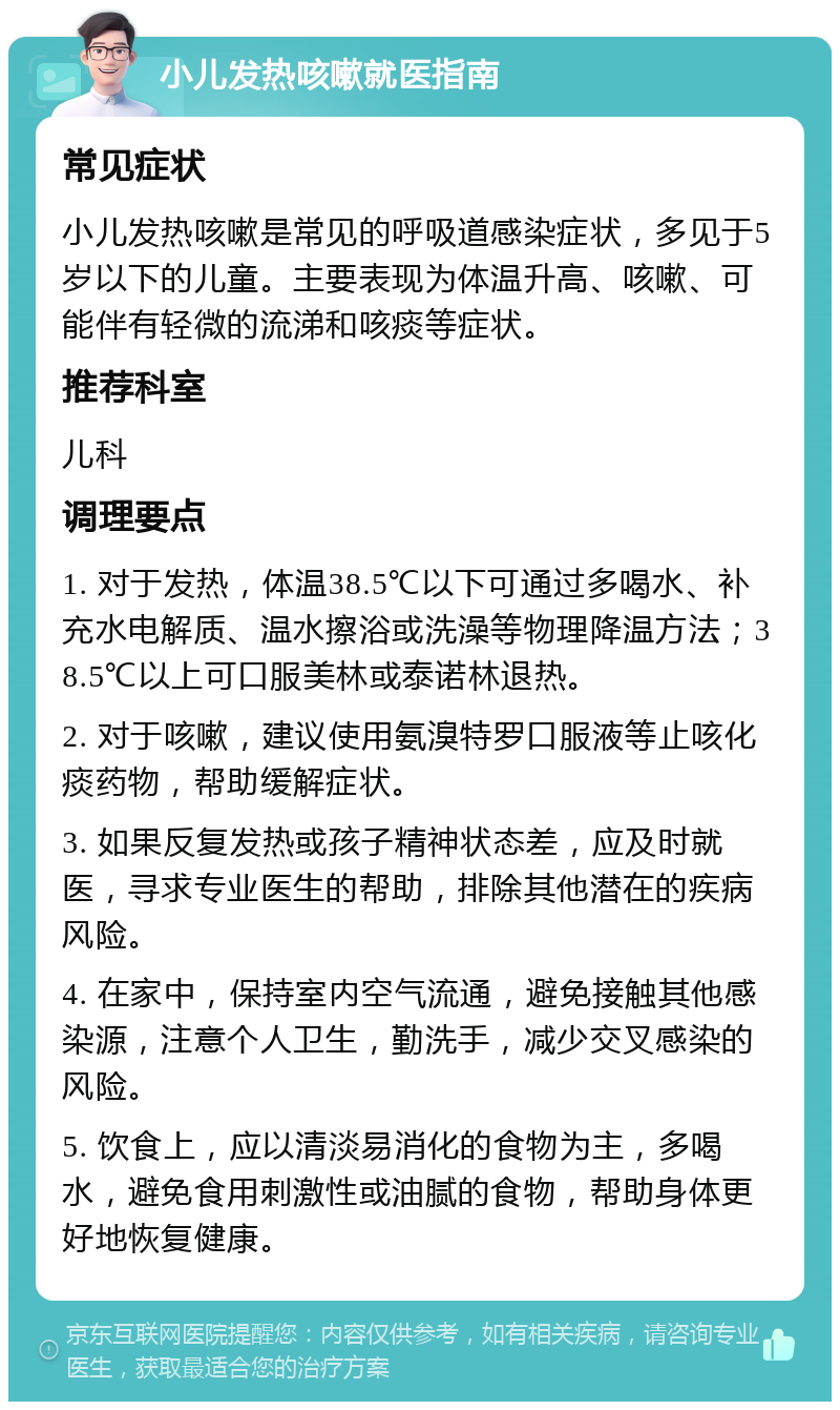 小儿发热咳嗽就医指南 常见症状 小儿发热咳嗽是常见的呼吸道感染症状，多见于5岁以下的儿童。主要表现为体温升高、咳嗽、可能伴有轻微的流涕和咳痰等症状。 推荐科室 儿科 调理要点 1. 对于发热，体温38.5℃以下可通过多喝水、补充水电解质、温水擦浴或洗澡等物理降温方法；38.5℃以上可口服美林或泰诺林退热。 2. 对于咳嗽，建议使用氨溴特罗口服液等止咳化痰药物，帮助缓解症状。 3. 如果反复发热或孩子精神状态差，应及时就医，寻求专业医生的帮助，排除其他潜在的疾病风险。 4. 在家中，保持室内空气流通，避免接触其他感染源，注意个人卫生，勤洗手，减少交叉感染的风险。 5. 饮食上，应以清淡易消化的食物为主，多喝水，避免食用刺激性或油腻的食物，帮助身体更好地恢复健康。