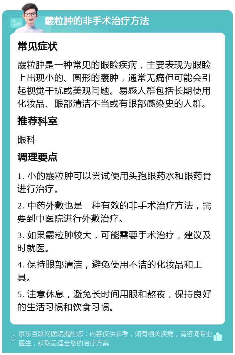 霰粒肿的非手术治疗方法 常见症状 霰粒肿是一种常见的眼睑疾病，主要表现为眼睑上出现小的、圆形的囊肿，通常无痛但可能会引起视觉干扰或美观问题。易感人群包括长期使用化妆品、眼部清洁不当或有眼部感染史的人群。 推荐科室 眼科 调理要点 1. 小的霰粒肿可以尝试使用头孢眼药水和眼药膏进行治疗。 2. 中药外敷也是一种有效的非手术治疗方法，需要到中医院进行外敷治疗。 3. 如果霰粒肿较大，可能需要手术治疗，建议及时就医。 4. 保持眼部清洁，避免使用不洁的化妆品和工具。 5. 注意休息，避免长时间用眼和熬夜，保持良好的生活习惯和饮食习惯。