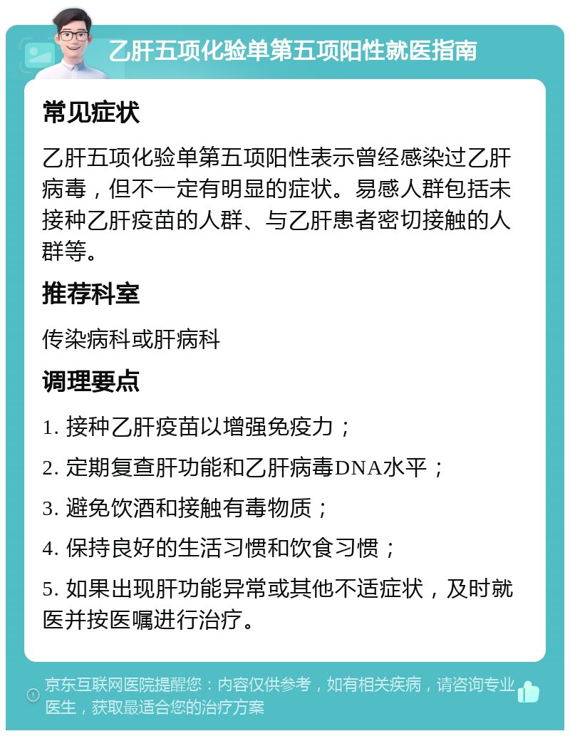 乙肝五项化验单第五项阳性就医指南 常见症状 乙肝五项化验单第五项阳性表示曾经感染过乙肝病毒，但不一定有明显的症状。易感人群包括未接种乙肝疫苗的人群、与乙肝患者密切接触的人群等。 推荐科室 传染病科或肝病科 调理要点 1. 接种乙肝疫苗以增强免疫力； 2. 定期复查肝功能和乙肝病毒DNA水平； 3. 避免饮酒和接触有毒物质； 4. 保持良好的生活习惯和饮食习惯； 5. 如果出现肝功能异常或其他不适症状，及时就医并按医嘱进行治疗。