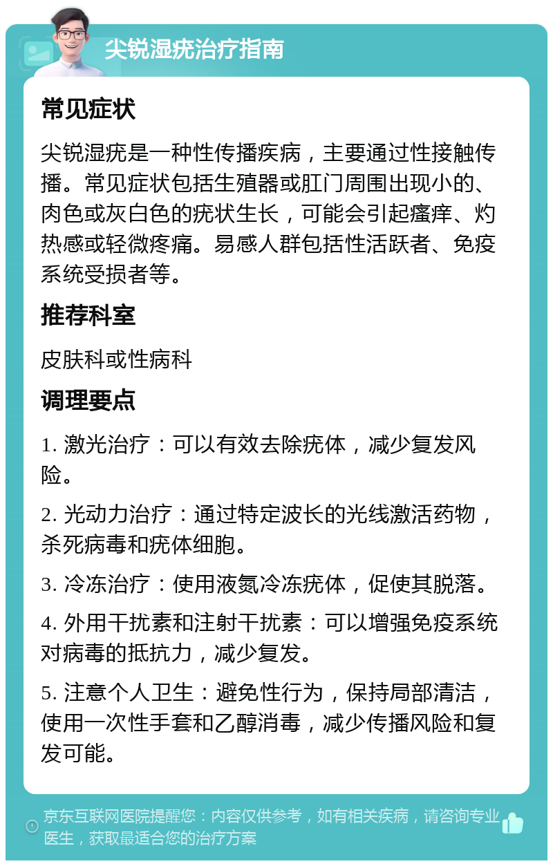 尖锐湿疣治疗指南 常见症状 尖锐湿疣是一种性传播疾病，主要通过性接触传播。常见症状包括生殖器或肛门周围出现小的、肉色或灰白色的疣状生长，可能会引起瘙痒、灼热感或轻微疼痛。易感人群包括性活跃者、免疫系统受损者等。 推荐科室 皮肤科或性病科 调理要点 1. 激光治疗：可以有效去除疣体，减少复发风险。 2. 光动力治疗：通过特定波长的光线激活药物，杀死病毒和疣体细胞。 3. 冷冻治疗：使用液氮冷冻疣体，促使其脱落。 4. 外用干扰素和注射干扰素：可以增强免疫系统对病毒的抵抗力，减少复发。 5. 注意个人卫生：避免性行为，保持局部清洁，使用一次性手套和乙醇消毒，减少传播风险和复发可能。