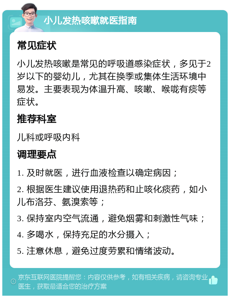 小儿发热咳嗽就医指南 常见症状 小儿发热咳嗽是常见的呼吸道感染症状，多见于2岁以下的婴幼儿，尤其在换季或集体生活环境中易发。主要表现为体温升高、咳嗽、喉咙有痰等症状。 推荐科室 儿科或呼吸内科 调理要点 1. 及时就医，进行血液检查以确定病因； 2. 根据医生建议使用退热药和止咳化痰药，如小儿布洛芬、氨溴索等； 3. 保持室内空气流通，避免烟雾和刺激性气味； 4. 多喝水，保持充足的水分摄入； 5. 注意休息，避免过度劳累和情绪波动。