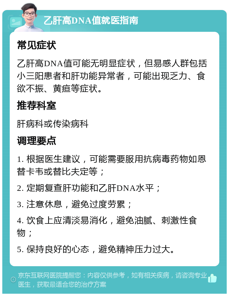 乙肝高DNA值就医指南 常见症状 乙肝高DNA值可能无明显症状，但易感人群包括小三阳患者和肝功能异常者，可能出现乏力、食欲不振、黄疸等症状。 推荐科室 肝病科或传染病科 调理要点 1. 根据医生建议，可能需要服用抗病毒药物如恩替卡韦或替比夫定等； 2. 定期复查肝功能和乙肝DNA水平； 3. 注意休息，避免过度劳累； 4. 饮食上应清淡易消化，避免油腻、刺激性食物； 5. 保持良好的心态，避免精神压力过大。