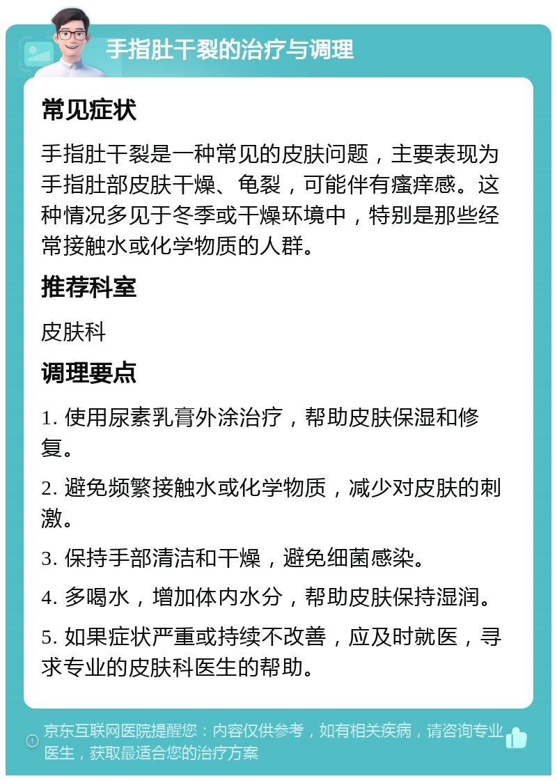 手指肚干裂的治疗与调理 常见症状 手指肚干裂是一种常见的皮肤问题，主要表现为手指肚部皮肤干燥、龟裂，可能伴有瘙痒感。这种情况多见于冬季或干燥环境中，特别是那些经常接触水或化学物质的人群。 推荐科室 皮肤科 调理要点 1. 使用尿素乳膏外涂治疗，帮助皮肤保湿和修复。 2. 避免频繁接触水或化学物质，减少对皮肤的刺激。 3. 保持手部清洁和干燥，避免细菌感染。 4. 多喝水，增加体内水分，帮助皮肤保持湿润。 5. 如果症状严重或持续不改善，应及时就医，寻求专业的皮肤科医生的帮助。