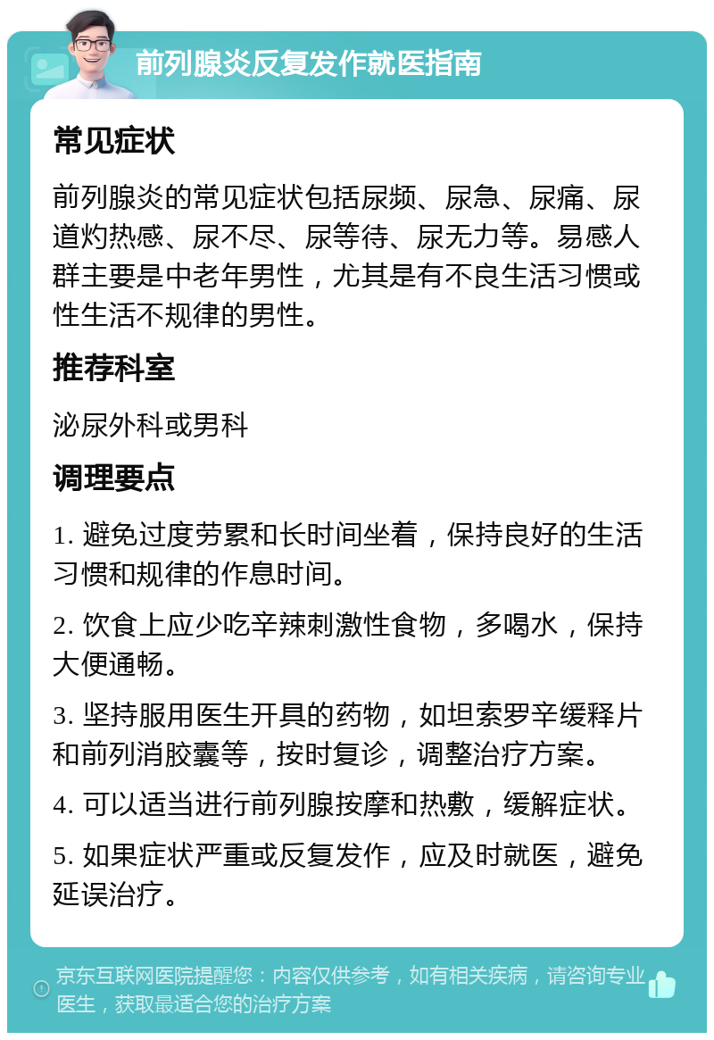 前列腺炎反复发作就医指南 常见症状 前列腺炎的常见症状包括尿频、尿急、尿痛、尿道灼热感、尿不尽、尿等待、尿无力等。易感人群主要是中老年男性，尤其是有不良生活习惯或性生活不规律的男性。 推荐科室 泌尿外科或男科 调理要点 1. 避免过度劳累和长时间坐着，保持良好的生活习惯和规律的作息时间。 2. 饮食上应少吃辛辣刺激性食物，多喝水，保持大便通畅。 3. 坚持服用医生开具的药物，如坦索罗辛缓释片和前列消胶囊等，按时复诊，调整治疗方案。 4. 可以适当进行前列腺按摩和热敷，缓解症状。 5. 如果症状严重或反复发作，应及时就医，避免延误治疗。