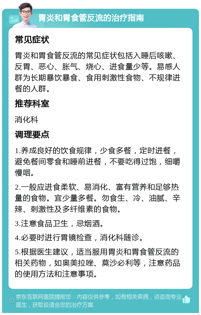 胃炎和胃食管反流的治疗指南 常见症状 胃炎和胃食管反流的常见症状包括入睡后咳嗽、反胃、恶心、胀气、烧心、进食量少等。易感人群为长期暴饮暴食、食用刺激性食物、不规律进餐的人群。 推荐科室 消化科 调理要点 1.养成良好的饮食规律，少食多餐，定时进餐，避免餐间零食和睡前进餐，不要吃得过饱，细嚼慢咽。 2.一般应进食柔软、易消化、富有营养和足够热量的食物。宜少量多餐。勿食生、冷、油腻、辛辣、刺激性及多纤维素的食物。 3.注意食品卫生，忌烟酒。 4.必要时进行胃镜检查，消化科随诊。 5.根据医生建议，适当服用胃炎和胃食管反流的相关药物，如奥美拉唑、莫沙必利等，注意药品的使用方法和注意事项。