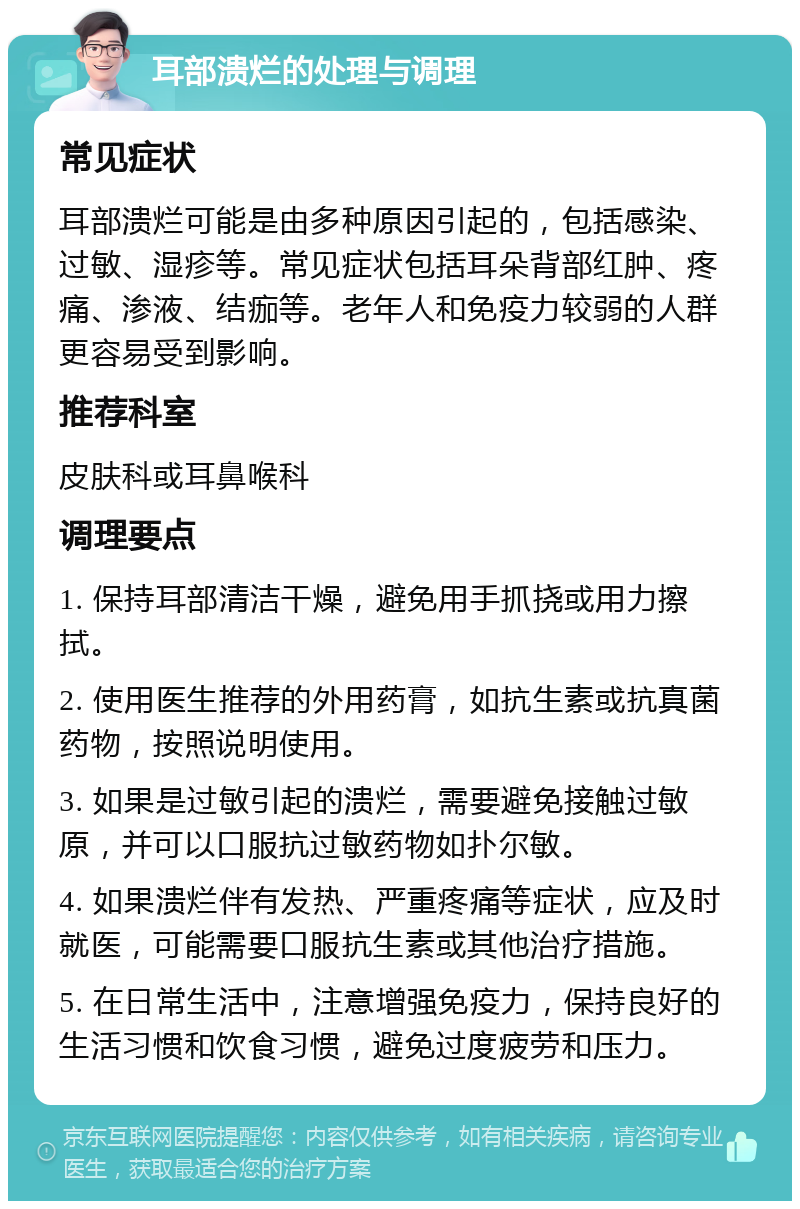 耳部溃烂的处理与调理 常见症状 耳部溃烂可能是由多种原因引起的，包括感染、过敏、湿疹等。常见症状包括耳朵背部红肿、疼痛、渗液、结痂等。老年人和免疫力较弱的人群更容易受到影响。 推荐科室 皮肤科或耳鼻喉科 调理要点 1. 保持耳部清洁干燥，避免用手抓挠或用力擦拭。 2. 使用医生推荐的外用药膏，如抗生素或抗真菌药物，按照说明使用。 3. 如果是过敏引起的溃烂，需要避免接触过敏原，并可以口服抗过敏药物如扑尔敏。 4. 如果溃烂伴有发热、严重疼痛等症状，应及时就医，可能需要口服抗生素或其他治疗措施。 5. 在日常生活中，注意增强免疫力，保持良好的生活习惯和饮食习惯，避免过度疲劳和压力。