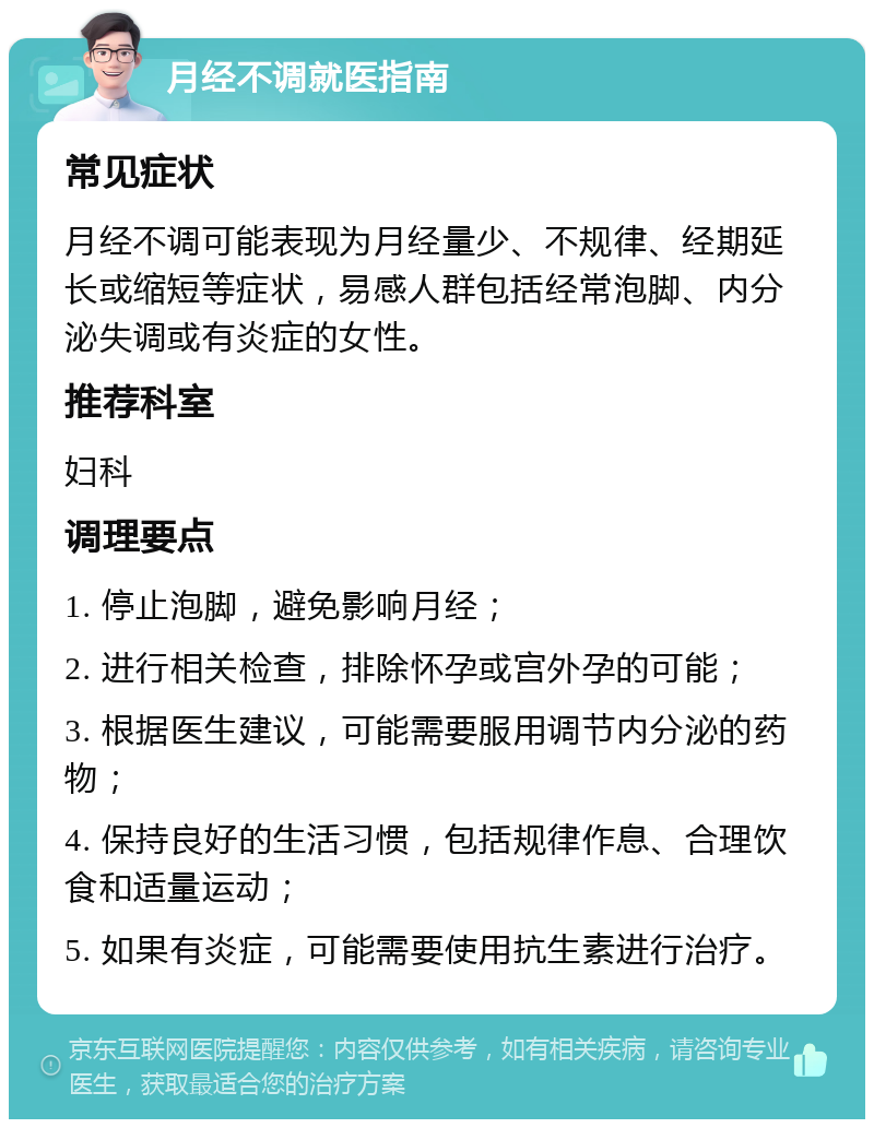 月经不调就医指南 常见症状 月经不调可能表现为月经量少、不规律、经期延长或缩短等症状，易感人群包括经常泡脚、内分泌失调或有炎症的女性。 推荐科室 妇科 调理要点 1. 停止泡脚，避免影响月经； 2. 进行相关检查，排除怀孕或宫外孕的可能； 3. 根据医生建议，可能需要服用调节内分泌的药物； 4. 保持良好的生活习惯，包括规律作息、合理饮食和适量运动； 5. 如果有炎症，可能需要使用抗生素进行治疗。