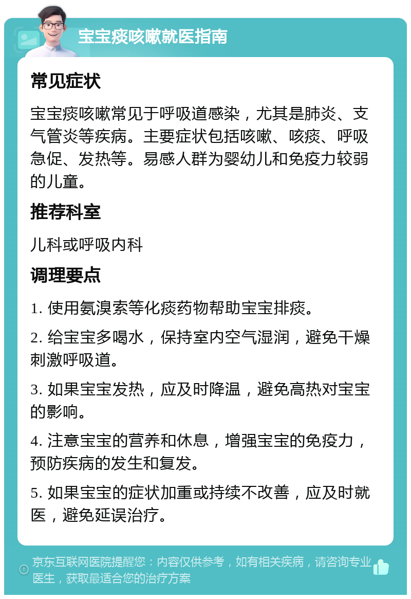 宝宝痰咳嗽就医指南 常见症状 宝宝痰咳嗽常见于呼吸道感染，尤其是肺炎、支气管炎等疾病。主要症状包括咳嗽、咳痰、呼吸急促、发热等。易感人群为婴幼儿和免疫力较弱的儿童。 推荐科室 儿科或呼吸内科 调理要点 1. 使用氨溴索等化痰药物帮助宝宝排痰。 2. 给宝宝多喝水，保持室内空气湿润，避免干燥刺激呼吸道。 3. 如果宝宝发热，应及时降温，避免高热对宝宝的影响。 4. 注意宝宝的营养和休息，增强宝宝的免疫力，预防疾病的发生和复发。 5. 如果宝宝的症状加重或持续不改善，应及时就医，避免延误治疗。