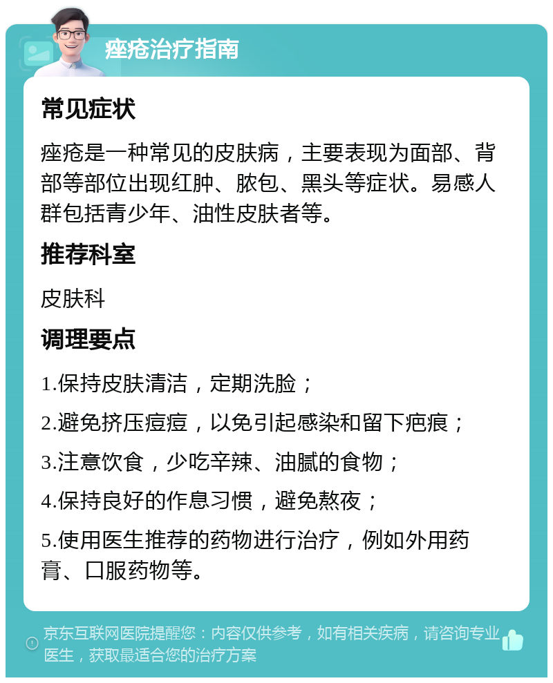 痤疮治疗指南 常见症状 痤疮是一种常见的皮肤病，主要表现为面部、背部等部位出现红肿、脓包、黑头等症状。易感人群包括青少年、油性皮肤者等。 推荐科室 皮肤科 调理要点 1.保持皮肤清洁，定期洗脸； 2.避免挤压痘痘，以免引起感染和留下疤痕； 3.注意饮食，少吃辛辣、油腻的食物； 4.保持良好的作息习惯，避免熬夜； 5.使用医生推荐的药物进行治疗，例如外用药膏、口服药物等。