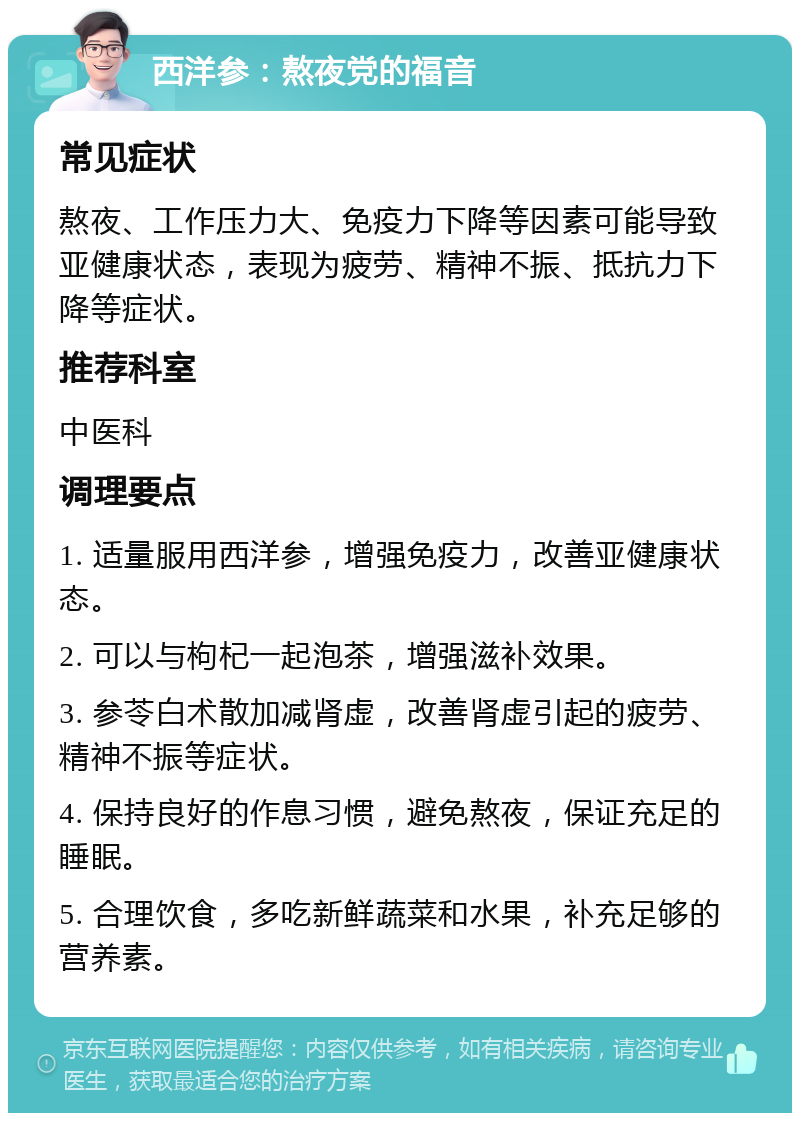 西洋参：熬夜党的福音 常见症状 熬夜、工作压力大、免疫力下降等因素可能导致亚健康状态，表现为疲劳、精神不振、抵抗力下降等症状。 推荐科室 中医科 调理要点 1. 适量服用西洋参，增强免疫力，改善亚健康状态。 2. 可以与枸杞一起泡茶，增强滋补效果。 3. 参苓白术散加减肾虚，改善肾虚引起的疲劳、精神不振等症状。 4. 保持良好的作息习惯，避免熬夜，保证充足的睡眠。 5. 合理饮食，多吃新鲜蔬菜和水果，补充足够的营养素。