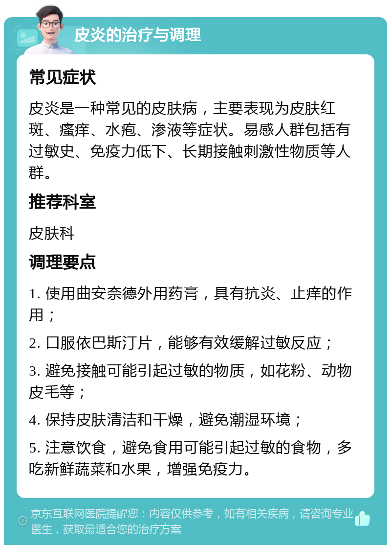 皮炎的治疗与调理 常见症状 皮炎是一种常见的皮肤病，主要表现为皮肤红斑、瘙痒、水疱、渗液等症状。易感人群包括有过敏史、免疫力低下、长期接触刺激性物质等人群。 推荐科室 皮肤科 调理要点 1. 使用曲安奈德外用药膏，具有抗炎、止痒的作用； 2. 口服依巴斯汀片，能够有效缓解过敏反应； 3. 避免接触可能引起过敏的物质，如花粉、动物皮毛等； 4. 保持皮肤清洁和干燥，避免潮湿环境； 5. 注意饮食，避免食用可能引起过敏的食物，多吃新鲜蔬菜和水果，增强免疫力。