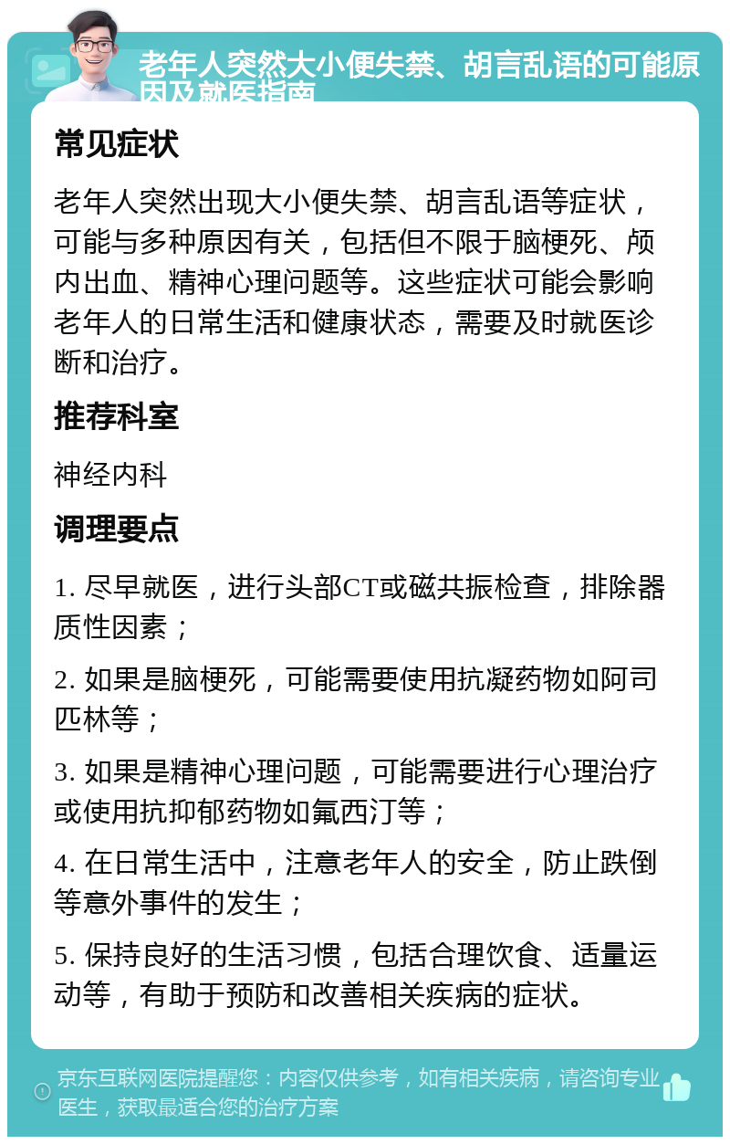 老年人突然大小便失禁、胡言乱语的可能原因及就医指南 常见症状 老年人突然出现大小便失禁、胡言乱语等症状，可能与多种原因有关，包括但不限于脑梗死、颅内出血、精神心理问题等。这些症状可能会影响老年人的日常生活和健康状态，需要及时就医诊断和治疗。 推荐科室 神经内科 调理要点 1. 尽早就医，进行头部CT或磁共振检查，排除器质性因素； 2. 如果是脑梗死，可能需要使用抗凝药物如阿司匹林等； 3. 如果是精神心理问题，可能需要进行心理治疗或使用抗抑郁药物如氟西汀等； 4. 在日常生活中，注意老年人的安全，防止跌倒等意外事件的发生； 5. 保持良好的生活习惯，包括合理饮食、适量运动等，有助于预防和改善相关疾病的症状。