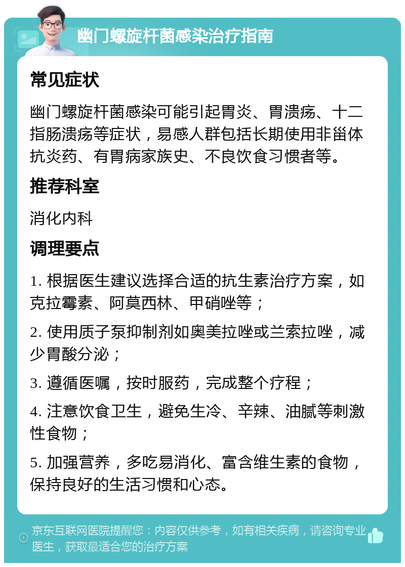 幽门螺旋杆菌感染治疗指南 常见症状 幽门螺旋杆菌感染可能引起胃炎、胃溃疡、十二指肠溃疡等症状，易感人群包括长期使用非甾体抗炎药、有胃病家族史、不良饮食习惯者等。 推荐科室 消化内科 调理要点 1. 根据医生建议选择合适的抗生素治疗方案，如克拉霉素、阿莫西林、甲硝唑等； 2. 使用质子泵抑制剂如奥美拉唑或兰索拉唑，减少胃酸分泌； 3. 遵循医嘱，按时服药，完成整个疗程； 4. 注意饮食卫生，避免生冷、辛辣、油腻等刺激性食物； 5. 加强营养，多吃易消化、富含维生素的食物，保持良好的生活习惯和心态。