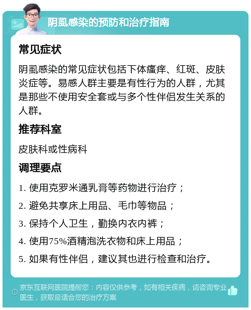 阴虱感染的预防和治疗指南 常见症状 阴虱感染的常见症状包括下体瘙痒、红斑、皮肤炎症等。易感人群主要是有性行为的人群，尤其是那些不使用安全套或与多个性伴侣发生关系的人群。 推荐科室 皮肤科或性病科 调理要点 1. 使用克罗米通乳膏等药物进行治疗； 2. 避免共享床上用品、毛巾等物品； 3. 保持个人卫生，勤换内衣内裤； 4. 使用75%酒精泡洗衣物和床上用品； 5. 如果有性伴侣，建议其也进行检查和治疗。