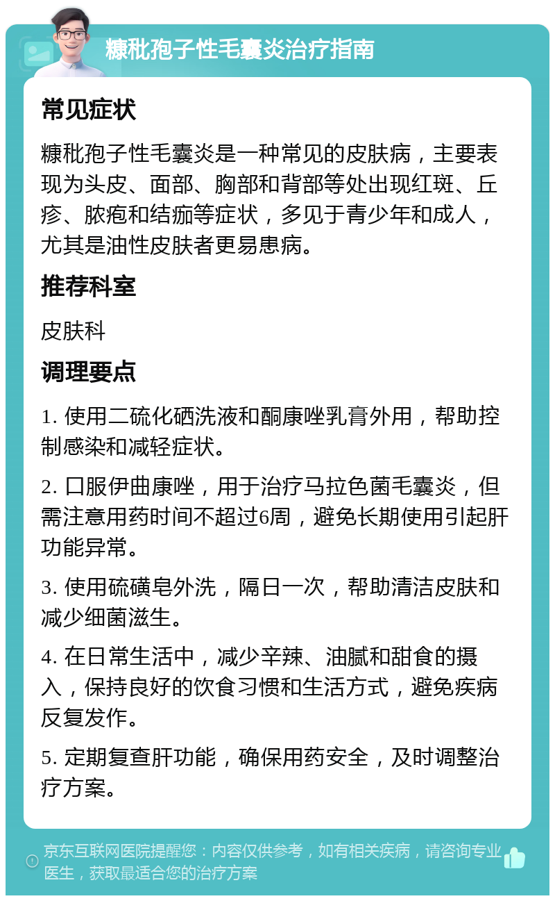 糠秕孢子性毛囊炎治疗指南 常见症状 糠秕孢子性毛囊炎是一种常见的皮肤病，主要表现为头皮、面部、胸部和背部等处出现红斑、丘疹、脓疱和结痂等症状，多见于青少年和成人，尤其是油性皮肤者更易患病。 推荐科室 皮肤科 调理要点 1. 使用二硫化硒洗液和酮康唑乳膏外用，帮助控制感染和减轻症状。 2. 口服伊曲康唑，用于治疗马拉色菌毛囊炎，但需注意用药时间不超过6周，避免长期使用引起肝功能异常。 3. 使用硫磺皂外洗，隔日一次，帮助清洁皮肤和减少细菌滋生。 4. 在日常生活中，减少辛辣、油腻和甜食的摄入，保持良好的饮食习惯和生活方式，避免疾病反复发作。 5. 定期复查肝功能，确保用药安全，及时调整治疗方案。