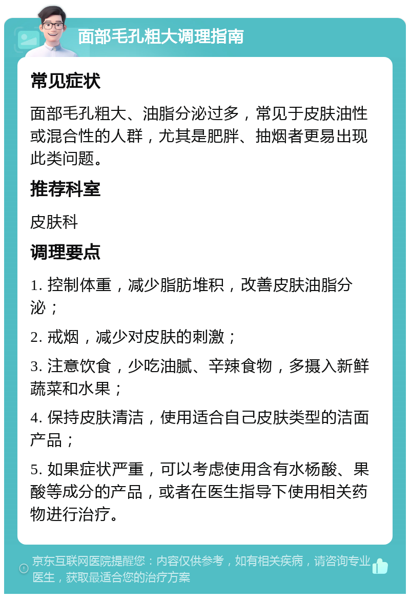 面部毛孔粗大调理指南 常见症状 面部毛孔粗大、油脂分泌过多，常见于皮肤油性或混合性的人群，尤其是肥胖、抽烟者更易出现此类问题。 推荐科室 皮肤科 调理要点 1. 控制体重，减少脂肪堆积，改善皮肤油脂分泌； 2. 戒烟，减少对皮肤的刺激； 3. 注意饮食，少吃油腻、辛辣食物，多摄入新鲜蔬菜和水果； 4. 保持皮肤清洁，使用适合自己皮肤类型的洁面产品； 5. 如果症状严重，可以考虑使用含有水杨酸、果酸等成分的产品，或者在医生指导下使用相关药物进行治疗。