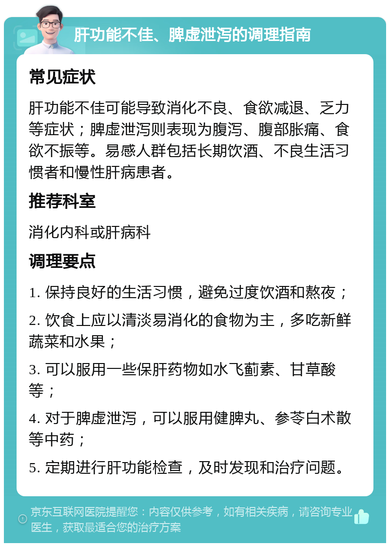 肝功能不佳、脾虚泄泻的调理指南 常见症状 肝功能不佳可能导致消化不良、食欲减退、乏力等症状；脾虚泄泻则表现为腹泻、腹部胀痛、食欲不振等。易感人群包括长期饮酒、不良生活习惯者和慢性肝病患者。 推荐科室 消化内科或肝病科 调理要点 1. 保持良好的生活习惯，避免过度饮酒和熬夜； 2. 饮食上应以清淡易消化的食物为主，多吃新鲜蔬菜和水果； 3. 可以服用一些保肝药物如水飞蓟素、甘草酸等； 4. 对于脾虚泄泻，可以服用健脾丸、参苓白术散等中药； 5. 定期进行肝功能检查，及时发现和治疗问题。