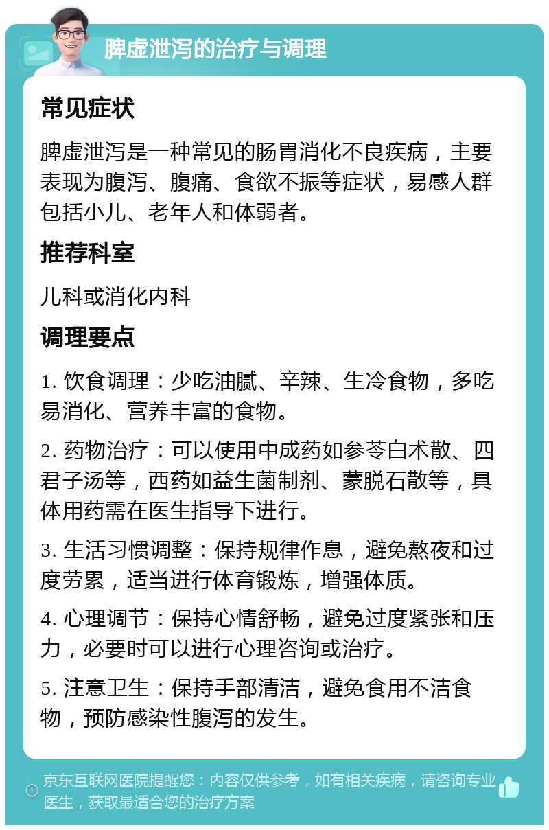 脾虚泄泻的治疗与调理 常见症状 脾虚泄泻是一种常见的肠胃消化不良疾病，主要表现为腹泻、腹痛、食欲不振等症状，易感人群包括小儿、老年人和体弱者。 推荐科室 儿科或消化内科 调理要点 1. 饮食调理：少吃油腻、辛辣、生冷食物，多吃易消化、营养丰富的食物。 2. 药物治疗：可以使用中成药如参苓白术散、四君子汤等，西药如益生菌制剂、蒙脱石散等，具体用药需在医生指导下进行。 3. 生活习惯调整：保持规律作息，避免熬夜和过度劳累，适当进行体育锻炼，增强体质。 4. 心理调节：保持心情舒畅，避免过度紧张和压力，必要时可以进行心理咨询或治疗。 5. 注意卫生：保持手部清洁，避免食用不洁食物，预防感染性腹泻的发生。